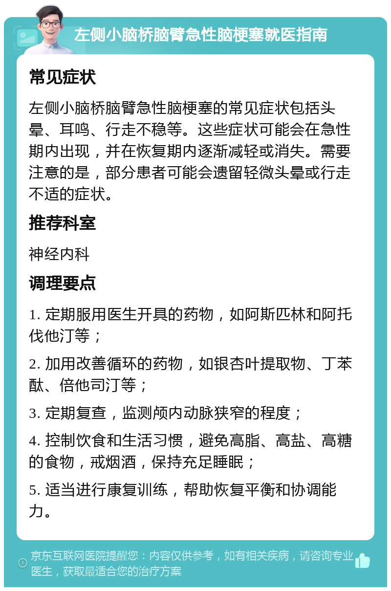 左侧小脑桥脑臂急性脑梗塞就医指南 常见症状 左侧小脑桥脑臂急性脑梗塞的常见症状包括头晕、耳鸣、行走不稳等。这些症状可能会在急性期内出现，并在恢复期内逐渐减轻或消失。需要注意的是，部分患者可能会遗留轻微头晕或行走不适的症状。 推荐科室 神经内科 调理要点 1. 定期服用医生开具的药物，如阿斯匹林和阿托伐他汀等； 2. 加用改善循环的药物，如银杏叶提取物、丁苯酞、倍他司汀等； 3. 定期复查，监测颅内动脉狭窄的程度； 4. 控制饮食和生活习惯，避免高脂、高盐、高糖的食物，戒烟酒，保持充足睡眠； 5. 适当进行康复训练，帮助恢复平衡和协调能力。