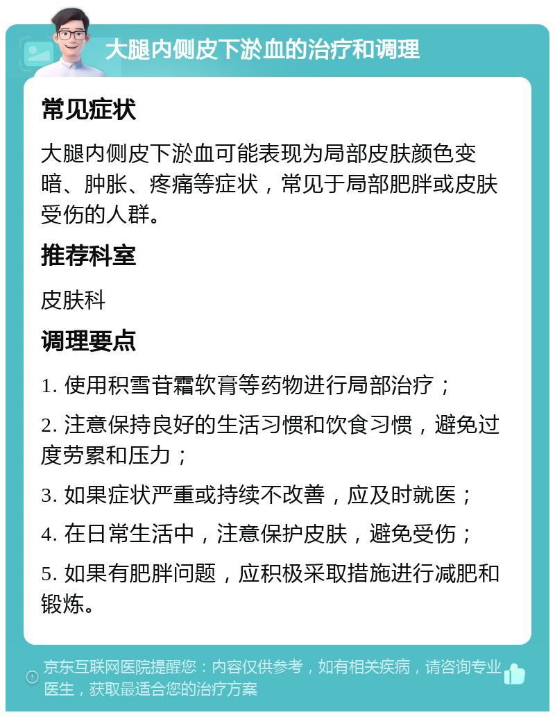 大腿内侧皮下淤血的治疗和调理 常见症状 大腿内侧皮下淤血可能表现为局部皮肤颜色变暗、肿胀、疼痛等症状，常见于局部肥胖或皮肤受伤的人群。 推荐科室 皮肤科 调理要点 1. 使用积雪苷霜软膏等药物进行局部治疗； 2. 注意保持良好的生活习惯和饮食习惯，避免过度劳累和压力； 3. 如果症状严重或持续不改善，应及时就医； 4. 在日常生活中，注意保护皮肤，避免受伤； 5. 如果有肥胖问题，应积极采取措施进行减肥和锻炼。