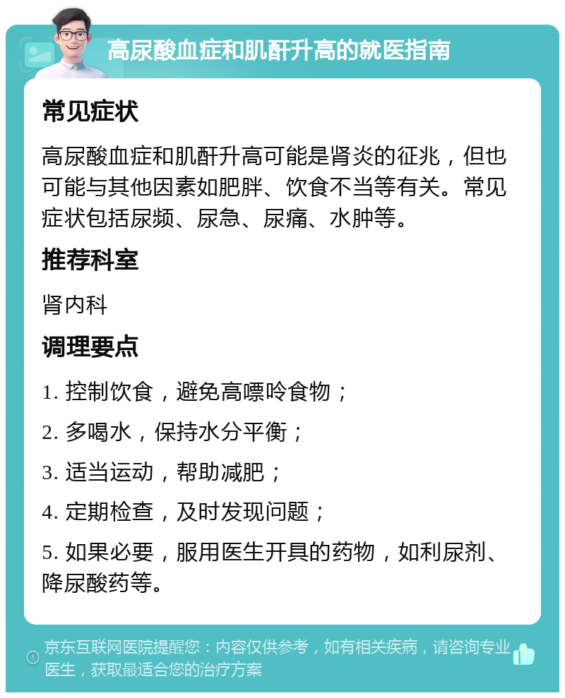 高尿酸血症和肌酐升高的就医指南 常见症状 高尿酸血症和肌酐升高可能是肾炎的征兆，但也可能与其他因素如肥胖、饮食不当等有关。常见症状包括尿频、尿急、尿痛、水肿等。 推荐科室 肾内科 调理要点 1. 控制饮食，避免高嘌呤食物； 2. 多喝水，保持水分平衡； 3. 适当运动，帮助减肥； 4. 定期检查，及时发现问题； 5. 如果必要，服用医生开具的药物，如利尿剂、降尿酸药等。