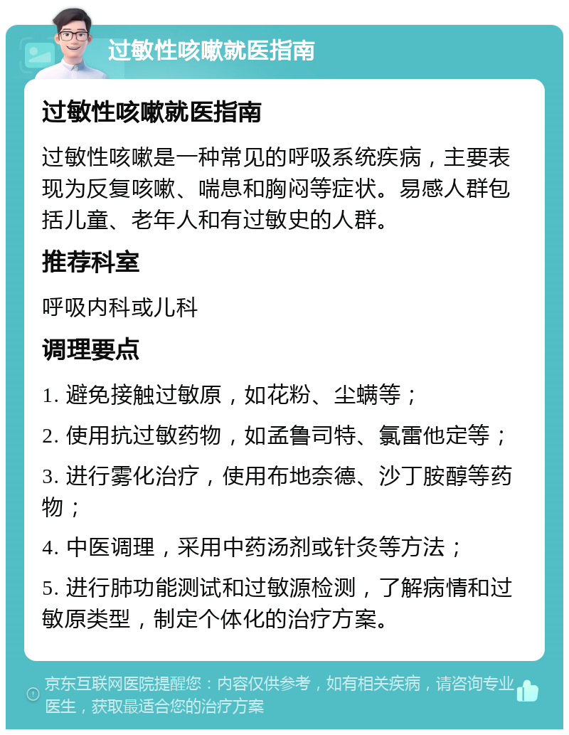 过敏性咳嗽就医指南 过敏性咳嗽就医指南 过敏性咳嗽是一种常见的呼吸系统疾病，主要表现为反复咳嗽、喘息和胸闷等症状。易感人群包括儿童、老年人和有过敏史的人群。 推荐科室 呼吸内科或儿科 调理要点 1. 避免接触过敏原，如花粉、尘螨等； 2. 使用抗过敏药物，如孟鲁司特、氯雷他定等； 3. 进行雾化治疗，使用布地奈德、沙丁胺醇等药物； 4. 中医调理，采用中药汤剂或针灸等方法； 5. 进行肺功能测试和过敏源检测，了解病情和过敏原类型，制定个体化的治疗方案。