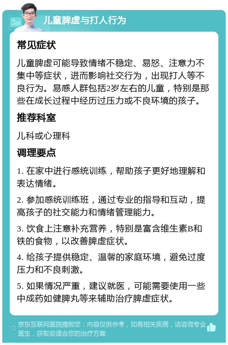 儿童脾虚与打人行为 常见症状 儿童脾虚可能导致情绪不稳定、易怒、注意力不集中等症状，进而影响社交行为，出现打人等不良行为。易感人群包括2岁左右的儿童，特别是那些在成长过程中经历过压力或不良环境的孩子。 推荐科室 儿科或心理科 调理要点 1. 在家中进行感统训练，帮助孩子更好地理解和表达情绪。 2. 参加感统训练班，通过专业的指导和互动，提高孩子的社交能力和情绪管理能力。 3. 饮食上注意补充营养，特别是富含维生素B和铁的食物，以改善脾虚症状。 4. 给孩子提供稳定、温馨的家庭环境，避免过度压力和不良刺激。 5. 如果情况严重，建议就医，可能需要使用一些中成药如健脾丸等来辅助治疗脾虚症状。