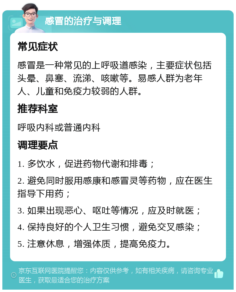 感冒的治疗与调理 常见症状 感冒是一种常见的上呼吸道感染，主要症状包括头晕、鼻塞、流涕、咳嗽等。易感人群为老年人、儿童和免疫力较弱的人群。 推荐科室 呼吸内科或普通内科 调理要点 1. 多饮水，促进药物代谢和排毒； 2. 避免同时服用感康和感冒灵等药物，应在医生指导下用药； 3. 如果出现恶心、呕吐等情况，应及时就医； 4. 保持良好的个人卫生习惯，避免交叉感染； 5. 注意休息，增强体质，提高免疫力。