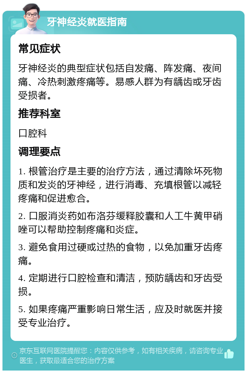 牙神经炎就医指南 常见症状 牙神经炎的典型症状包括自发痛、阵发痛、夜间痛、冷热刺激疼痛等。易感人群为有龋齿或牙齿受损者。 推荐科室 口腔科 调理要点 1. 根管治疗是主要的治疗方法，通过清除坏死物质和发炎的牙神经，进行消毒、充填根管以减轻疼痛和促进愈合。 2. 口服消炎药如布洛芬缓释胶囊和人工牛黄甲硝唑可以帮助控制疼痛和炎症。 3. 避免食用过硬或过热的食物，以免加重牙齿疼痛。 4. 定期进行口腔检查和清洁，预防龋齿和牙齿受损。 5. 如果疼痛严重影响日常生活，应及时就医并接受专业治疗。