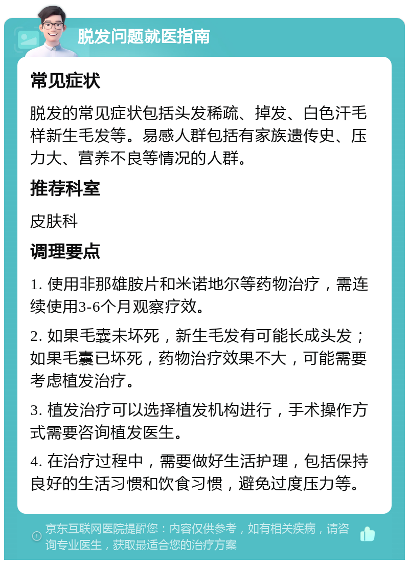 脱发问题就医指南 常见症状 脱发的常见症状包括头发稀疏、掉发、白色汗毛样新生毛发等。易感人群包括有家族遗传史、压力大、营养不良等情况的人群。 推荐科室 皮肤科 调理要点 1. 使用非那雄胺片和米诺地尔等药物治疗，需连续使用3-6个月观察疗效。 2. 如果毛囊未坏死，新生毛发有可能长成头发；如果毛囊已坏死，药物治疗效果不大，可能需要考虑植发治疗。 3. 植发治疗可以选择植发机构进行，手术操作方式需要咨询植发医生。 4. 在治疗过程中，需要做好生活护理，包括保持良好的生活习惯和饮食习惯，避免过度压力等。