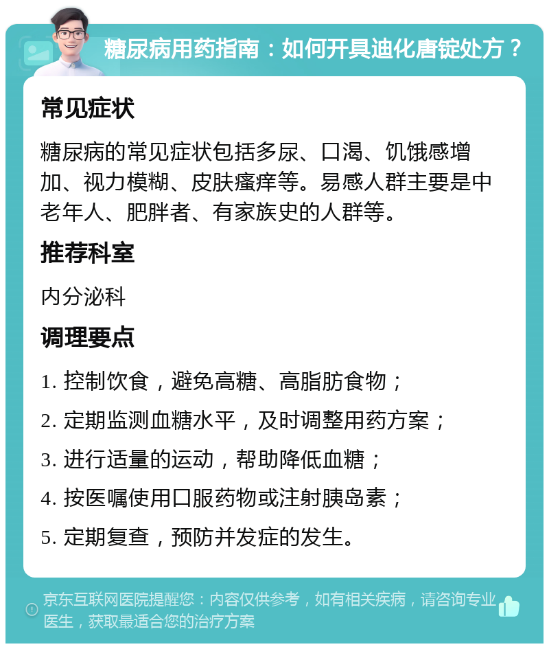 糖尿病用药指南：如何开具迪化唐锭处方？ 常见症状 糖尿病的常见症状包括多尿、口渴、饥饿感增加、视力模糊、皮肤瘙痒等。易感人群主要是中老年人、肥胖者、有家族史的人群等。 推荐科室 内分泌科 调理要点 1. 控制饮食，避免高糖、高脂肪食物； 2. 定期监测血糖水平，及时调整用药方案； 3. 进行适量的运动，帮助降低血糖； 4. 按医嘱使用口服药物或注射胰岛素； 5. 定期复查，预防并发症的发生。