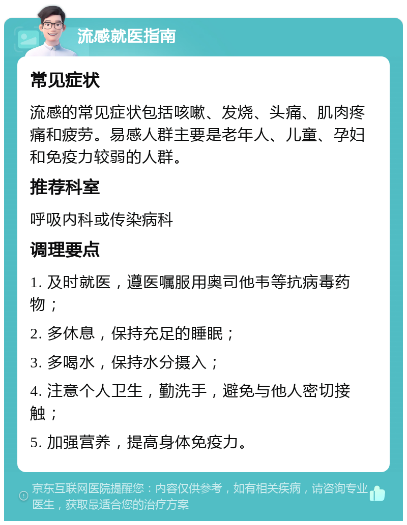 流感就医指南 常见症状 流感的常见症状包括咳嗽、发烧、头痛、肌肉疼痛和疲劳。易感人群主要是老年人、儿童、孕妇和免疫力较弱的人群。 推荐科室 呼吸内科或传染病科 调理要点 1. 及时就医，遵医嘱服用奥司他韦等抗病毒药物； 2. 多休息，保持充足的睡眠； 3. 多喝水，保持水分摄入； 4. 注意个人卫生，勤洗手，避免与他人密切接触； 5. 加强营养，提高身体免疫力。