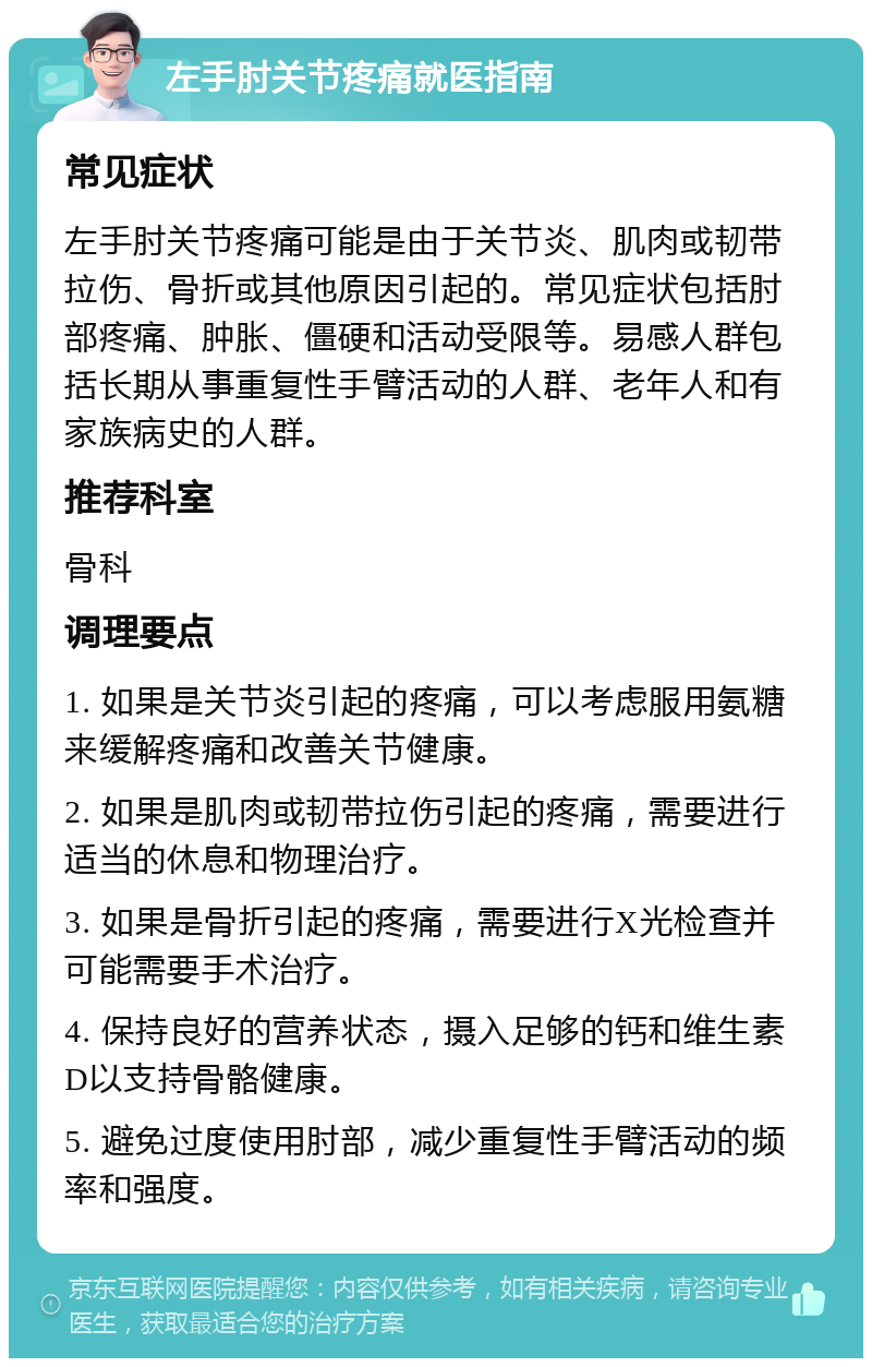 左手肘关节疼痛就医指南 常见症状 左手肘关节疼痛可能是由于关节炎、肌肉或韧带拉伤、骨折或其他原因引起的。常见症状包括肘部疼痛、肿胀、僵硬和活动受限等。易感人群包括长期从事重复性手臂活动的人群、老年人和有家族病史的人群。 推荐科室 骨科 调理要点 1. 如果是关节炎引起的疼痛，可以考虑服用氨糖来缓解疼痛和改善关节健康。 2. 如果是肌肉或韧带拉伤引起的疼痛，需要进行适当的休息和物理治疗。 3. 如果是骨折引起的疼痛，需要进行X光检查并可能需要手术治疗。 4. 保持良好的营养状态，摄入足够的钙和维生素D以支持骨骼健康。 5. 避免过度使用肘部，减少重复性手臂活动的频率和强度。