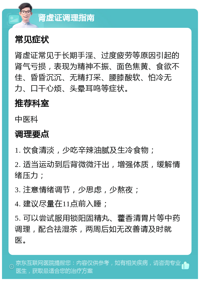 肾虚证调理指南 常见症状 肾虚证常见于长期手淫、过度疲劳等原因引起的肾气亏损，表现为精神不振、面色焦黄、食欲不佳、昏昏沉沉、无精打采、腰膝酸软、怕冷无力、口干心烦、头晕耳鸣等症状。 推荐科室 中医科 调理要点 1. 饮食清淡，少吃辛辣油腻及生冷食物； 2. 适当运动到后背微微汗出，增强体质，缓解情绪压力； 3. 注意情绪调节，少思虑，少熬夜； 4. 建议尽量在11点前入睡； 5. 可以尝试服用锁阳固精丸、藿香清胃片等中药调理，配合祛湿茶，两周后如无改善请及时就医。