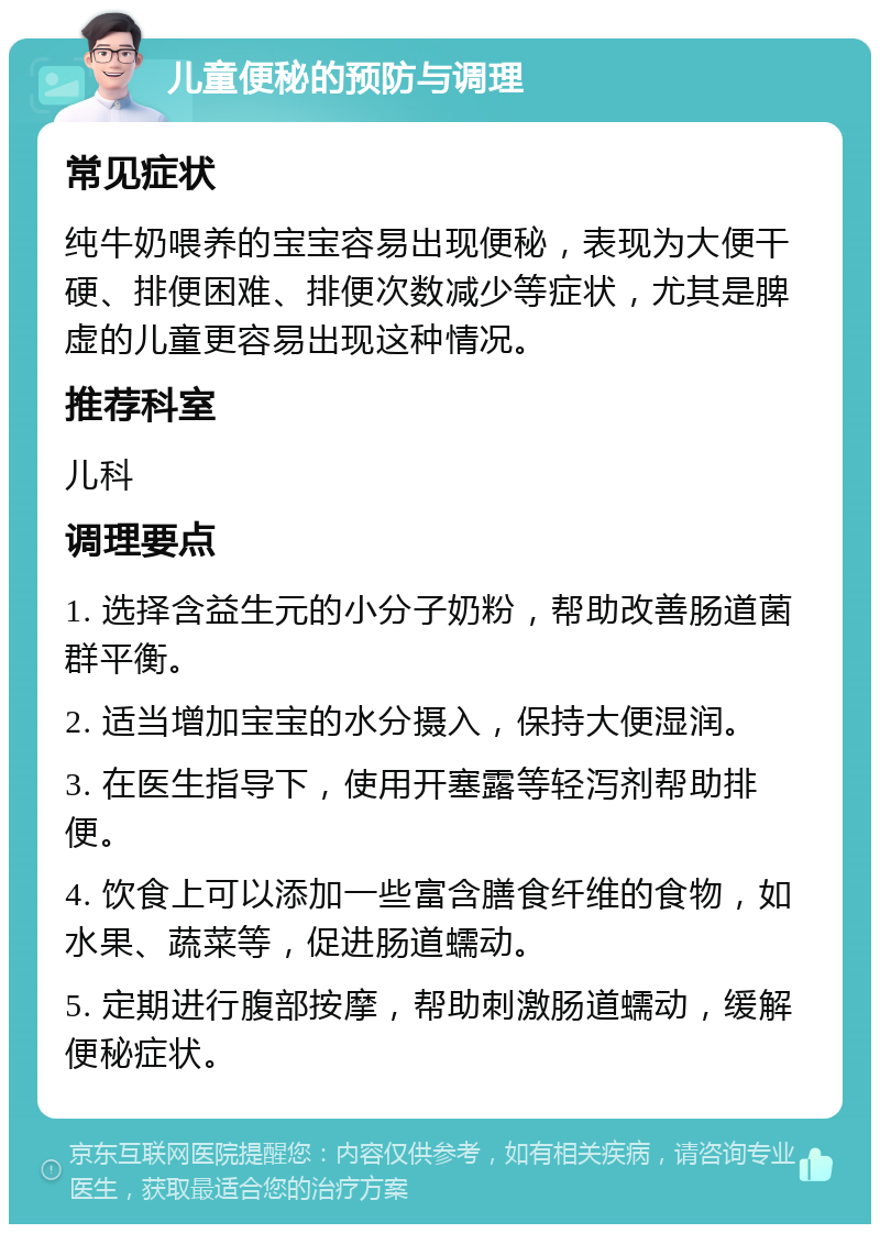 儿童便秘的预防与调理 常见症状 纯牛奶喂养的宝宝容易出现便秘，表现为大便干硬、排便困难、排便次数减少等症状，尤其是脾虚的儿童更容易出现这种情况。 推荐科室 儿科 调理要点 1. 选择含益生元的小分子奶粉，帮助改善肠道菌群平衡。 2. 适当增加宝宝的水分摄入，保持大便湿润。 3. 在医生指导下，使用开塞露等轻泻剂帮助排便。 4. 饮食上可以添加一些富含膳食纤维的食物，如水果、蔬菜等，促进肠道蠕动。 5. 定期进行腹部按摩，帮助刺激肠道蠕动，缓解便秘症状。