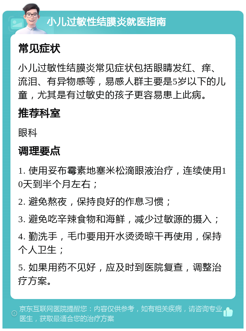 小儿过敏性结膜炎就医指南 常见症状 小儿过敏性结膜炎常见症状包括眼睛发红、痒、流泪、有异物感等，易感人群主要是5岁以下的儿童，尤其是有过敏史的孩子更容易患上此病。 推荐科室 眼科 调理要点 1. 使用妥布霉素地塞米松滴眼液治疗，连续使用10天到半个月左右； 2. 避免熬夜，保持良好的作息习惯； 3. 避免吃辛辣食物和海鲜，减少过敏源的摄入； 4. 勤洗手，毛巾要用开水烫烫晾干再使用，保持个人卫生； 5. 如果用药不见好，应及时到医院复查，调整治疗方案。