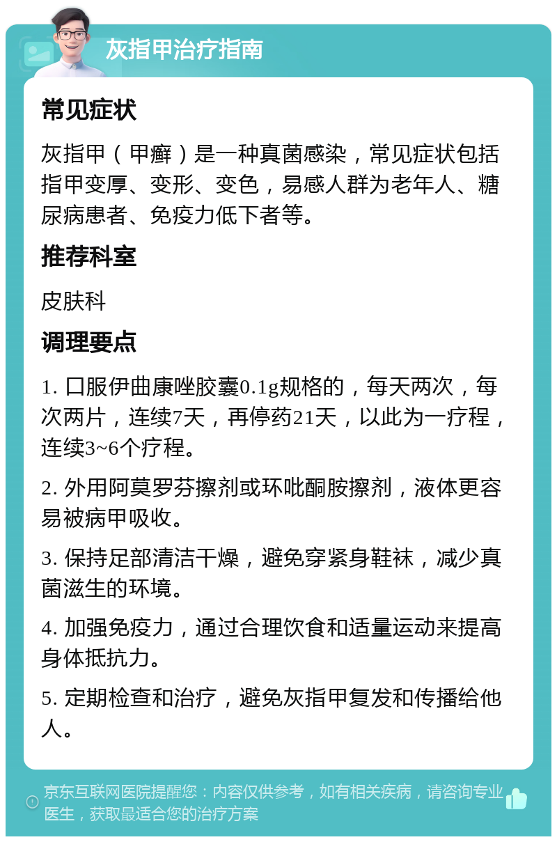 灰指甲治疗指南 常见症状 灰指甲（甲癣）是一种真菌感染，常见症状包括指甲变厚、变形、变色，易感人群为老年人、糖尿病患者、免疫力低下者等。 推荐科室 皮肤科 调理要点 1. 口服伊曲康唑胶囊0.1g规格的，每天两次，每次两片，连续7天，再停药21天，以此为一疗程，连续3~6个疗程。 2. 外用阿莫罗芬擦剂或环吡酮胺擦剂，液体更容易被病甲吸收。 3. 保持足部清洁干燥，避免穿紧身鞋袜，减少真菌滋生的环境。 4. 加强免疫力，通过合理饮食和适量运动来提高身体抵抗力。 5. 定期检查和治疗，避免灰指甲复发和传播给他人。