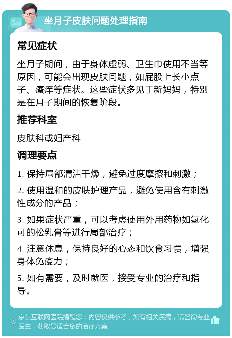 坐月子皮肤问题处理指南 常见症状 坐月子期间，由于身体虚弱、卫生巾使用不当等原因，可能会出现皮肤问题，如屁股上长小点子、瘙痒等症状。这些症状多见于新妈妈，特别是在月子期间的恢复阶段。 推荐科室 皮肤科或妇产科 调理要点 1. 保持局部清洁干燥，避免过度摩擦和刺激； 2. 使用温和的皮肤护理产品，避免使用含有刺激性成分的产品； 3. 如果症状严重，可以考虑使用外用药物如氢化可的松乳膏等进行局部治疗； 4. 注意休息，保持良好的心态和饮食习惯，增强身体免疫力； 5. 如有需要，及时就医，接受专业的治疗和指导。