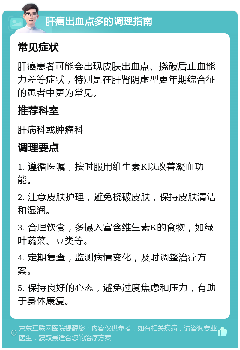 肝癌出血点多的调理指南 常见症状 肝癌患者可能会出现皮肤出血点、挠破后止血能力差等症状，特别是在肝肾阴虚型更年期综合征的患者中更为常见。 推荐科室 肝病科或肿瘤科 调理要点 1. 遵循医嘱，按时服用维生素K以改善凝血功能。 2. 注意皮肤护理，避免挠破皮肤，保持皮肤清洁和湿润。 3. 合理饮食，多摄入富含维生素K的食物，如绿叶蔬菜、豆类等。 4. 定期复查，监测病情变化，及时调整治疗方案。 5. 保持良好的心态，避免过度焦虑和压力，有助于身体康复。