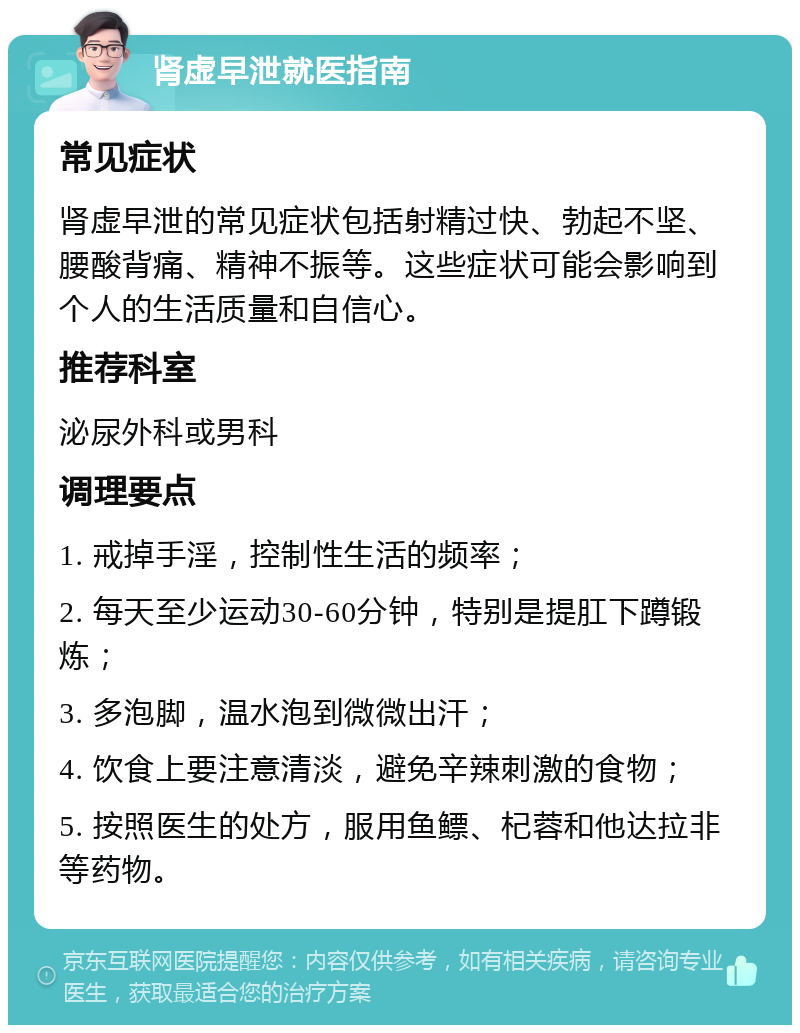 肾虚早泄就医指南 常见症状 肾虚早泄的常见症状包括射精过快、勃起不坚、腰酸背痛、精神不振等。这些症状可能会影响到个人的生活质量和自信心。 推荐科室 泌尿外科或男科 调理要点 1. 戒掉手淫，控制性生活的频率； 2. 每天至少运动30-60分钟，特别是提肛下蹲锻炼； 3. 多泡脚，温水泡到微微出汗； 4. 饮食上要注意清淡，避免辛辣刺激的食物； 5. 按照医生的处方，服用鱼鳔、杞蓉和他达拉非等药物。