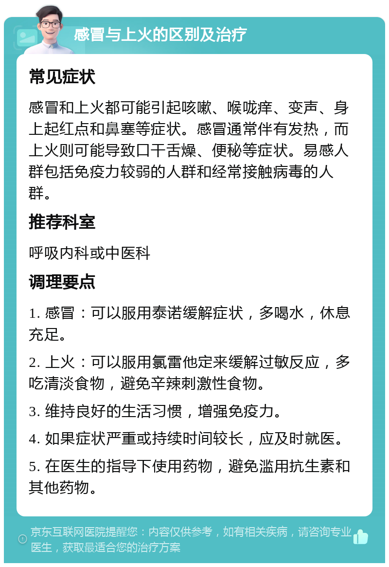 感冒与上火的区别及治疗 常见症状 感冒和上火都可能引起咳嗽、喉咙痒、变声、身上起红点和鼻塞等症状。感冒通常伴有发热，而上火则可能导致口干舌燥、便秘等症状。易感人群包括免疫力较弱的人群和经常接触病毒的人群。 推荐科室 呼吸内科或中医科 调理要点 1. 感冒：可以服用泰诺缓解症状，多喝水，休息充足。 2. 上火：可以服用氯雷他定来缓解过敏反应，多吃清淡食物，避免辛辣刺激性食物。 3. 维持良好的生活习惯，增强免疫力。 4. 如果症状严重或持续时间较长，应及时就医。 5. 在医生的指导下使用药物，避免滥用抗生素和其他药物。