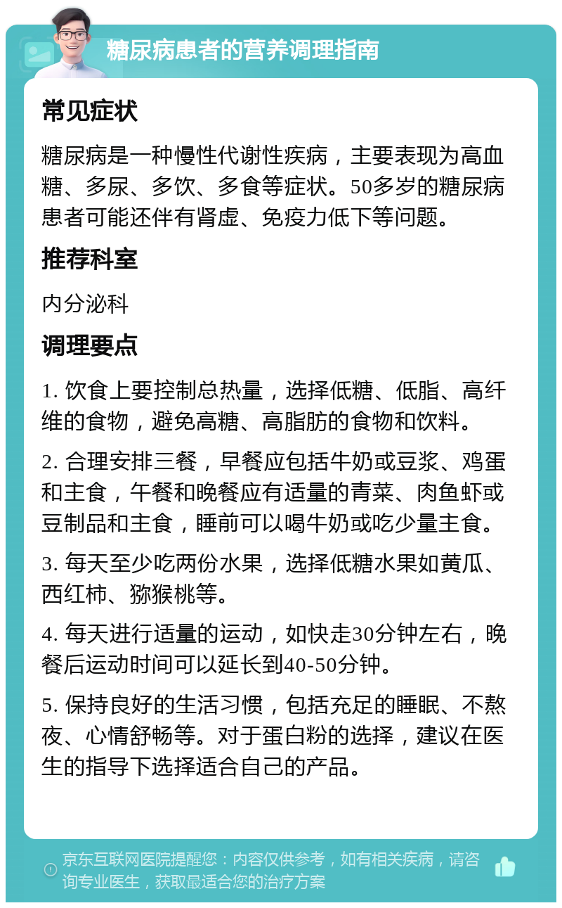 糖尿病患者的营养调理指南 常见症状 糖尿病是一种慢性代谢性疾病，主要表现为高血糖、多尿、多饮、多食等症状。50多岁的糖尿病患者可能还伴有肾虚、免疫力低下等问题。 推荐科室 内分泌科 调理要点 1. 饮食上要控制总热量，选择低糖、低脂、高纤维的食物，避免高糖、高脂肪的食物和饮料。 2. 合理安排三餐，早餐应包括牛奶或豆浆、鸡蛋和主食，午餐和晚餐应有适量的青菜、肉鱼虾或豆制品和主食，睡前可以喝牛奶或吃少量主食。 3. 每天至少吃两份水果，选择低糖水果如黄瓜、西红柿、猕猴桃等。 4. 每天进行适量的运动，如快走30分钟左右，晚餐后运动时间可以延长到40-50分钟。 5. 保持良好的生活习惯，包括充足的睡眠、不熬夜、心情舒畅等。对于蛋白粉的选择，建议在医生的指导下选择适合自己的产品。