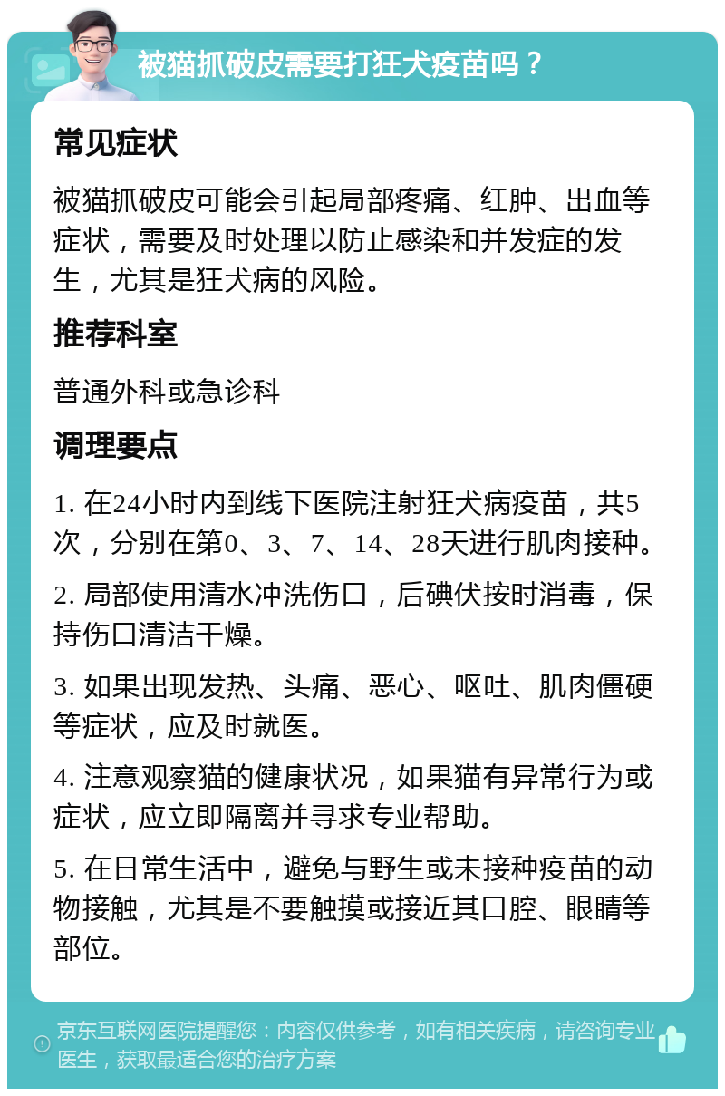 被猫抓破皮需要打狂犬疫苗吗？ 常见症状 被猫抓破皮可能会引起局部疼痛、红肿、出血等症状，需要及时处理以防止感染和并发症的发生，尤其是狂犬病的风险。 推荐科室 普通外科或急诊科 调理要点 1. 在24小时内到线下医院注射狂犬病疫苗，共5次，分别在第0、3、7、14、28天进行肌肉接种。 2. 局部使用清水冲洗伤口，后碘伏按时消毒，保持伤口清洁干燥。 3. 如果出现发热、头痛、恶心、呕吐、肌肉僵硬等症状，应及时就医。 4. 注意观察猫的健康状况，如果猫有异常行为或症状，应立即隔离并寻求专业帮助。 5. 在日常生活中，避免与野生或未接种疫苗的动物接触，尤其是不要触摸或接近其口腔、眼睛等部位。