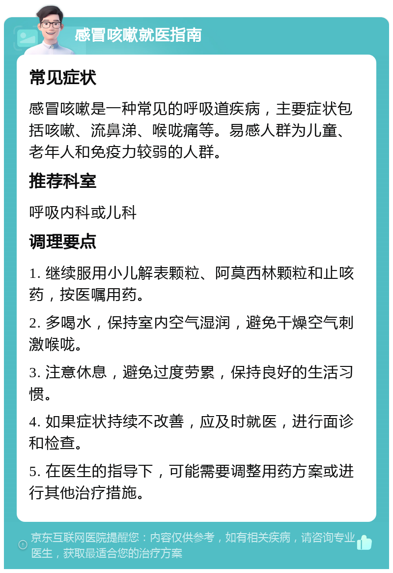 感冒咳嗽就医指南 常见症状 感冒咳嗽是一种常见的呼吸道疾病，主要症状包括咳嗽、流鼻涕、喉咙痛等。易感人群为儿童、老年人和免疫力较弱的人群。 推荐科室 呼吸内科或儿科 调理要点 1. 继续服用小儿解表颗粒、阿莫西林颗粒和止咳药，按医嘱用药。 2. 多喝水，保持室内空气湿润，避免干燥空气刺激喉咙。 3. 注意休息，避免过度劳累，保持良好的生活习惯。 4. 如果症状持续不改善，应及时就医，进行面诊和检查。 5. 在医生的指导下，可能需要调整用药方案或进行其他治疗措施。