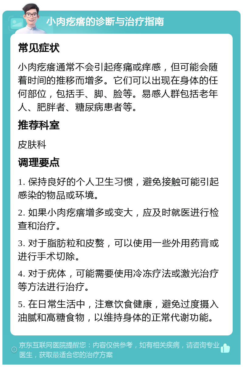 小肉疙瘩的诊断与治疗指南 常见症状 小肉疙瘩通常不会引起疼痛或痒感，但可能会随着时间的推移而增多。它们可以出现在身体的任何部位，包括手、脚、脸等。易感人群包括老年人、肥胖者、糖尿病患者等。 推荐科室 皮肤科 调理要点 1. 保持良好的个人卫生习惯，避免接触可能引起感染的物品或环境。 2. 如果小肉疙瘩增多或变大，应及时就医进行检查和治疗。 3. 对于脂肪粒和皮赘，可以使用一些外用药膏或进行手术切除。 4. 对于疣体，可能需要使用冷冻疗法或激光治疗等方法进行治疗。 5. 在日常生活中，注意饮食健康，避免过度摄入油腻和高糖食物，以维持身体的正常代谢功能。