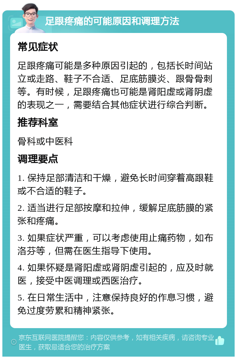 足跟疼痛的可能原因和调理方法 常见症状 足跟疼痛可能是多种原因引起的，包括长时间站立或走路、鞋子不合适、足底筋膜炎、跟骨骨刺等。有时候，足跟疼痛也可能是肾阳虚或肾阴虚的表现之一，需要结合其他症状进行综合判断。 推荐科室 骨科或中医科 调理要点 1. 保持足部清洁和干燥，避免长时间穿着高跟鞋或不合适的鞋子。 2. 适当进行足部按摩和拉伸，缓解足底筋膜的紧张和疼痛。 3. 如果症状严重，可以考虑使用止痛药物，如布洛芬等，但需在医生指导下使用。 4. 如果怀疑是肾阳虚或肾阴虚引起的，应及时就医，接受中医调理或西医治疗。 5. 在日常生活中，注意保持良好的作息习惯，避免过度劳累和精神紧张。