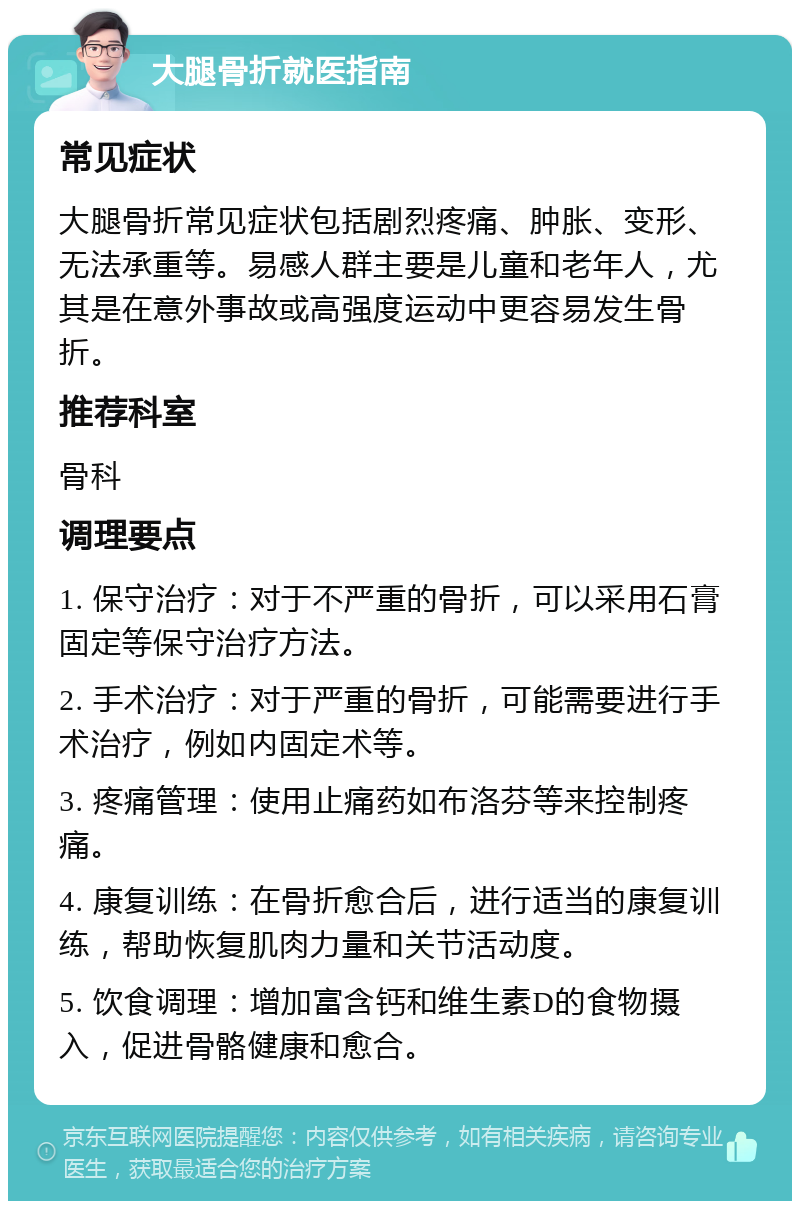 大腿骨折就医指南 常见症状 大腿骨折常见症状包括剧烈疼痛、肿胀、变形、无法承重等。易感人群主要是儿童和老年人，尤其是在意外事故或高强度运动中更容易发生骨折。 推荐科室 骨科 调理要点 1. 保守治疗：对于不严重的骨折，可以采用石膏固定等保守治疗方法。 2. 手术治疗：对于严重的骨折，可能需要进行手术治疗，例如内固定术等。 3. 疼痛管理：使用止痛药如布洛芬等来控制疼痛。 4. 康复训练：在骨折愈合后，进行适当的康复训练，帮助恢复肌肉力量和关节活动度。 5. 饮食调理：增加富含钙和维生素D的食物摄入，促进骨骼健康和愈合。