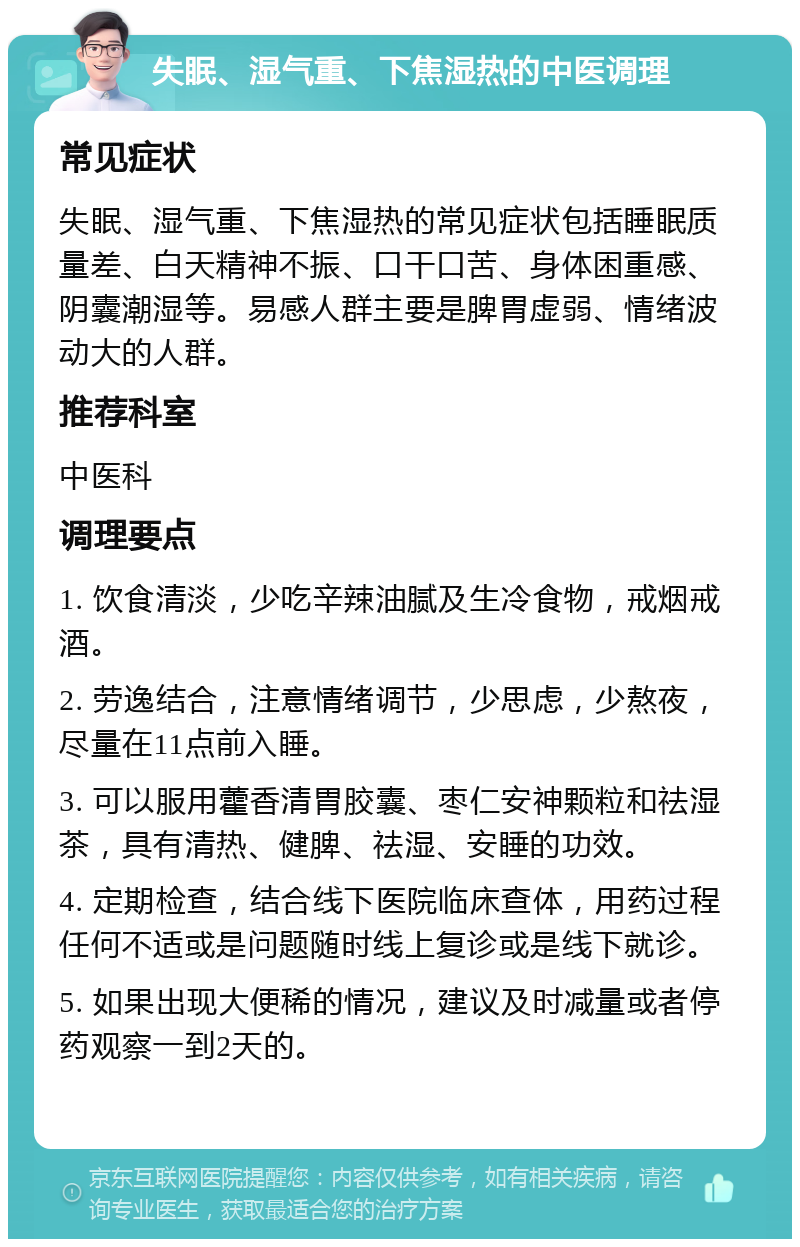 失眠、湿气重、下焦湿热的中医调理 常见症状 失眠、湿气重、下焦湿热的常见症状包括睡眠质量差、白天精神不振、口干口苦、身体困重感、阴囊潮湿等。易感人群主要是脾胃虚弱、情绪波动大的人群。 推荐科室 中医科 调理要点 1. 饮食清淡，少吃辛辣油腻及生冷食物，戒烟戒酒。 2. 劳逸结合，注意情绪调节，少思虑，少熬夜，尽量在11点前入睡。 3. 可以服用藿香清胃胶囊、枣仁安神颗粒和祛湿茶，具有清热、健脾、祛湿、安睡的功效。 4. 定期检查，结合线下医院临床查体，用药过程任何不适或是问题随时线上复诊或是线下就诊。 5. 如果出现大便稀的情况，建议及时减量或者停药观察一到2天的。