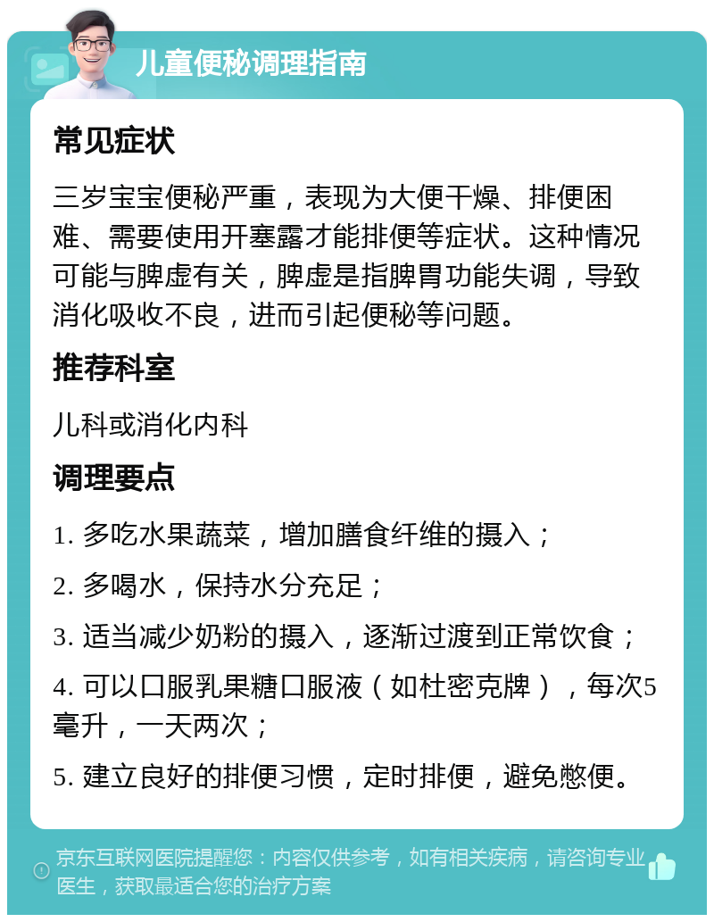 儿童便秘调理指南 常见症状 三岁宝宝便秘严重，表现为大便干燥、排便困难、需要使用开塞露才能排便等症状。这种情况可能与脾虚有关，脾虚是指脾胃功能失调，导致消化吸收不良，进而引起便秘等问题。 推荐科室 儿科或消化内科 调理要点 1. 多吃水果蔬菜，增加膳食纤维的摄入； 2. 多喝水，保持水分充足； 3. 适当减少奶粉的摄入，逐渐过渡到正常饮食； 4. 可以口服乳果糖口服液（如杜密克牌），每次5毫升，一天两次； 5. 建立良好的排便习惯，定时排便，避免憋便。