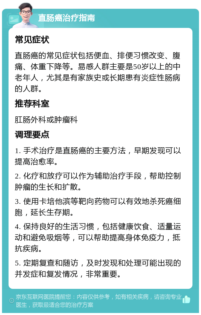 直肠癌治疗指南 常见症状 直肠癌的常见症状包括便血、排便习惯改变、腹痛、体重下降等。易感人群主要是50岁以上的中老年人，尤其是有家族史或长期患有炎症性肠病的人群。 推荐科室 肛肠外科或肿瘤科 调理要点 1. 手术治疗是直肠癌的主要方法，早期发现可以提高治愈率。 2. 化疗和放疗可以作为辅助治疗手段，帮助控制肿瘤的生长和扩散。 3. 使用卡培他滨等靶向药物可以有效地杀死癌细胞，延长生存期。 4. 保持良好的生活习惯，包括健康饮食、适量运动和避免吸烟等，可以帮助提高身体免疫力，抵抗疾病。 5. 定期复查和随访，及时发现和处理可能出现的并发症和复发情况，非常重要。