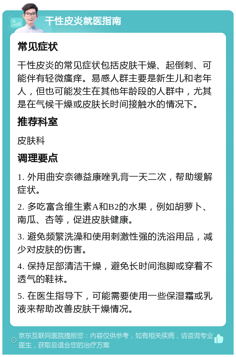 干性皮炎就医指南 常见症状 干性皮炎的常见症状包括皮肤干燥、起倒刺、可能伴有轻微瘙痒。易感人群主要是新生儿和老年人，但也可能发生在其他年龄段的人群中，尤其是在气候干燥或皮肤长时间接触水的情况下。 推荐科室 皮肤科 调理要点 1. 外用曲安奈德益康唑乳膏一天二次，帮助缓解症状。 2. 多吃富含维生素A和B2的水果，例如胡萝卜、南瓜、杏等，促进皮肤健康。 3. 避免频繁洗澡和使用刺激性强的洗浴用品，减少对皮肤的伤害。 4. 保持足部清洁干燥，避免长时间泡脚或穿着不透气的鞋袜。 5. 在医生指导下，可能需要使用一些保湿霜或乳液来帮助改善皮肤干燥情况。