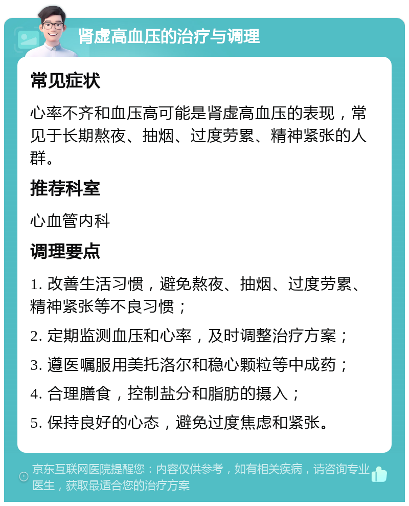 肾虚高血压的治疗与调理 常见症状 心率不齐和血压高可能是肾虚高血压的表现，常见于长期熬夜、抽烟、过度劳累、精神紧张的人群。 推荐科室 心血管内科 调理要点 1. 改善生活习惯，避免熬夜、抽烟、过度劳累、精神紧张等不良习惯； 2. 定期监测血压和心率，及时调整治疗方案； 3. 遵医嘱服用美托洛尔和稳心颗粒等中成药； 4. 合理膳食，控制盐分和脂肪的摄入； 5. 保持良好的心态，避免过度焦虑和紧张。