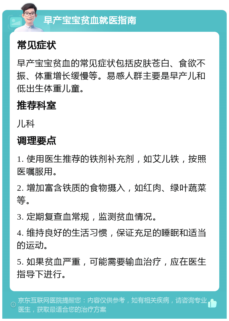 早产宝宝贫血就医指南 常见症状 早产宝宝贫血的常见症状包括皮肤苍白、食欲不振、体重增长缓慢等。易感人群主要是早产儿和低出生体重儿童。 推荐科室 儿科 调理要点 1. 使用医生推荐的铁剂补充剂，如艾儿铁，按照医嘱服用。 2. 增加富含铁质的食物摄入，如红肉、绿叶蔬菜等。 3. 定期复查血常规，监测贫血情况。 4. 维持良好的生活习惯，保证充足的睡眠和适当的运动。 5. 如果贫血严重，可能需要输血治疗，应在医生指导下进行。