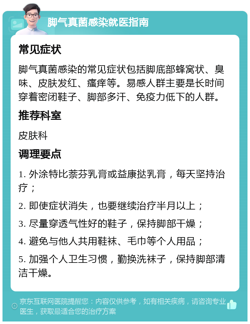 脚气真菌感染就医指南 常见症状 脚气真菌感染的常见症状包括脚底部蜂窝状、臭味、皮肤发红、瘙痒等。易感人群主要是长时间穿着密闭鞋子、脚部多汗、免疫力低下的人群。 推荐科室 皮肤科 调理要点 1. 外涂特比萘芬乳膏或益康挞乳膏，每天坚持治疗； 2. 即使症状消失，也要继续治疗半月以上； 3. 尽量穿透气性好的鞋子，保持脚部干燥； 4. 避免与他人共用鞋袜、毛巾等个人用品； 5. 加强个人卫生习惯，勤换洗袜子，保持脚部清洁干燥。