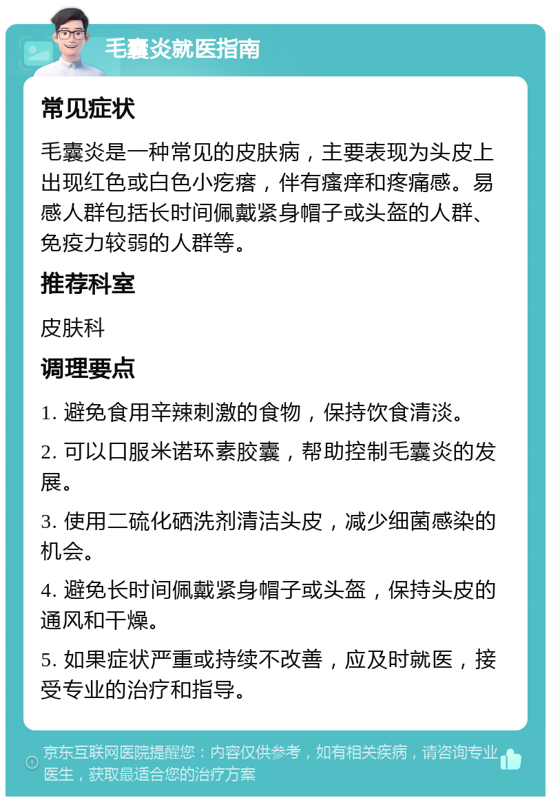 毛囊炎就医指南 常见症状 毛囊炎是一种常见的皮肤病，主要表现为头皮上出现红色或白色小疙瘩，伴有瘙痒和疼痛感。易感人群包括长时间佩戴紧身帽子或头盔的人群、免疫力较弱的人群等。 推荐科室 皮肤科 调理要点 1. 避免食用辛辣刺激的食物，保持饮食清淡。 2. 可以口服米诺环素胶囊，帮助控制毛囊炎的发展。 3. 使用二硫化硒洗剂清洁头皮，减少细菌感染的机会。 4. 避免长时间佩戴紧身帽子或头盔，保持头皮的通风和干燥。 5. 如果症状严重或持续不改善，应及时就医，接受专业的治疗和指导。