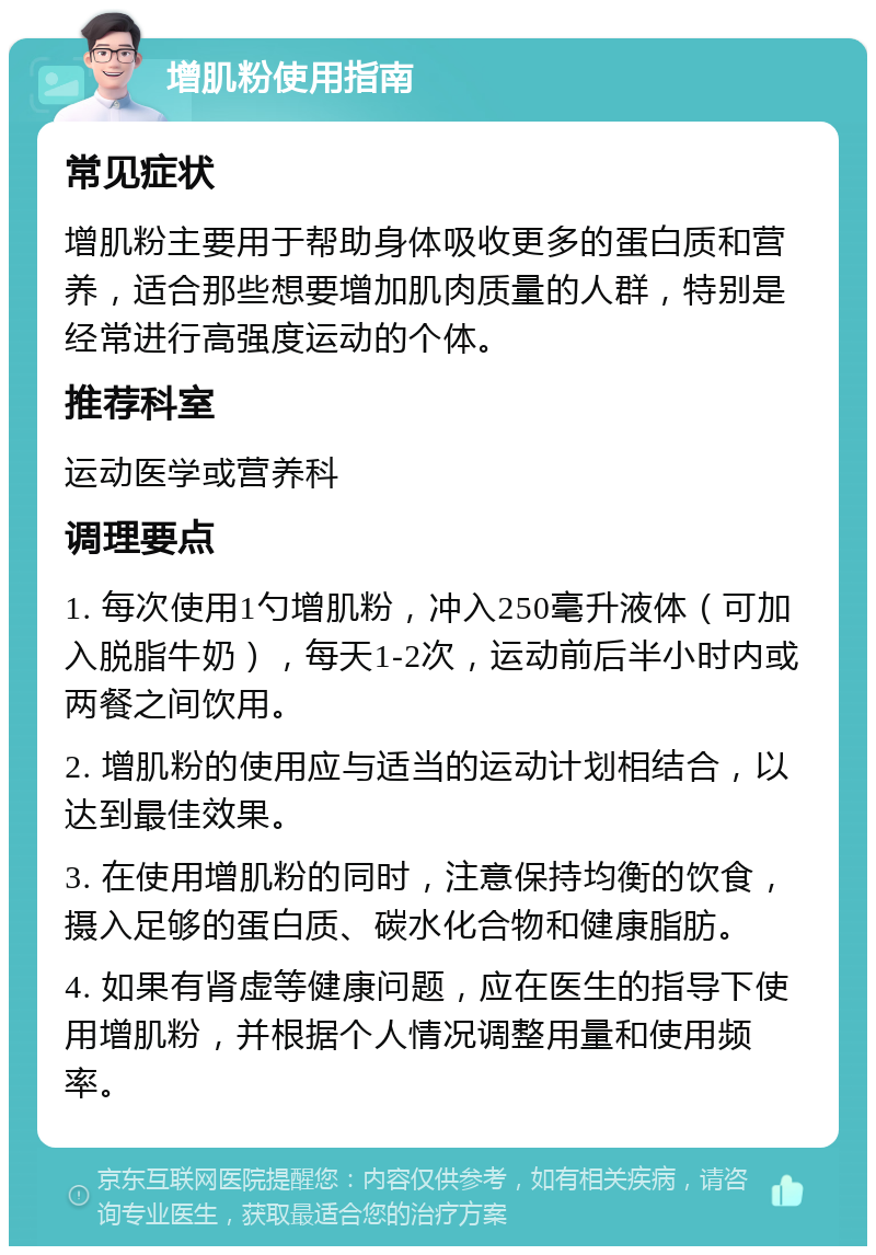 增肌粉使用指南 常见症状 增肌粉主要用于帮助身体吸收更多的蛋白质和营养，适合那些想要增加肌肉质量的人群，特别是经常进行高强度运动的个体。 推荐科室 运动医学或营养科 调理要点 1. 每次使用1勺增肌粉，冲入250毫升液体（可加入脱脂牛奶），每天1-2次，运动前后半小时内或两餐之间饮用。 2. 增肌粉的使用应与适当的运动计划相结合，以达到最佳效果。 3. 在使用增肌粉的同时，注意保持均衡的饮食，摄入足够的蛋白质、碳水化合物和健康脂肪。 4. 如果有肾虚等健康问题，应在医生的指导下使用增肌粉，并根据个人情况调整用量和使用频率。