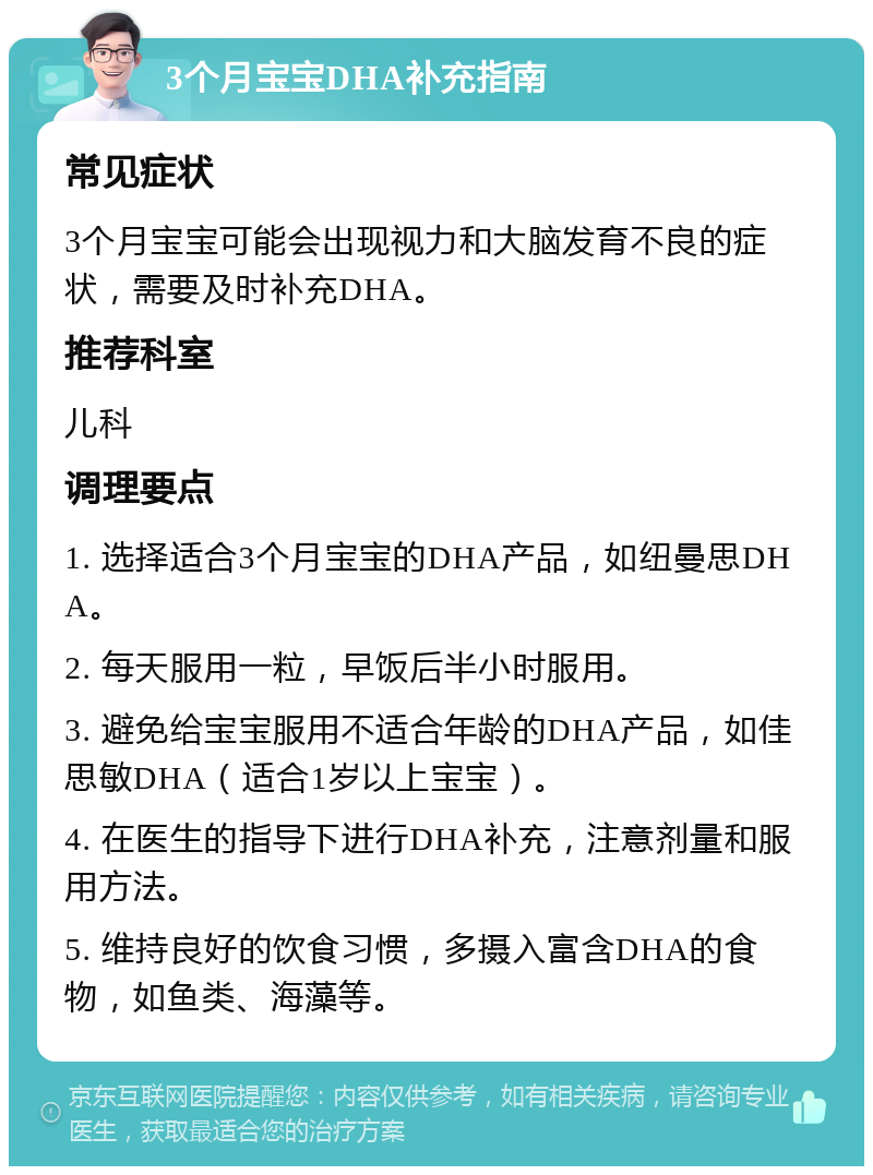 3个月宝宝DHA补充指南 常见症状 3个月宝宝可能会出现视力和大脑发育不良的症状，需要及时补充DHA。 推荐科室 儿科 调理要点 1. 选择适合3个月宝宝的DHA产品，如纽曼思DHA。 2. 每天服用一粒，早饭后半小时服用。 3. 避免给宝宝服用不适合年龄的DHA产品，如佳思敏DHA（适合1岁以上宝宝）。 4. 在医生的指导下进行DHA补充，注意剂量和服用方法。 5. 维持良好的饮食习惯，多摄入富含DHA的食物，如鱼类、海藻等。