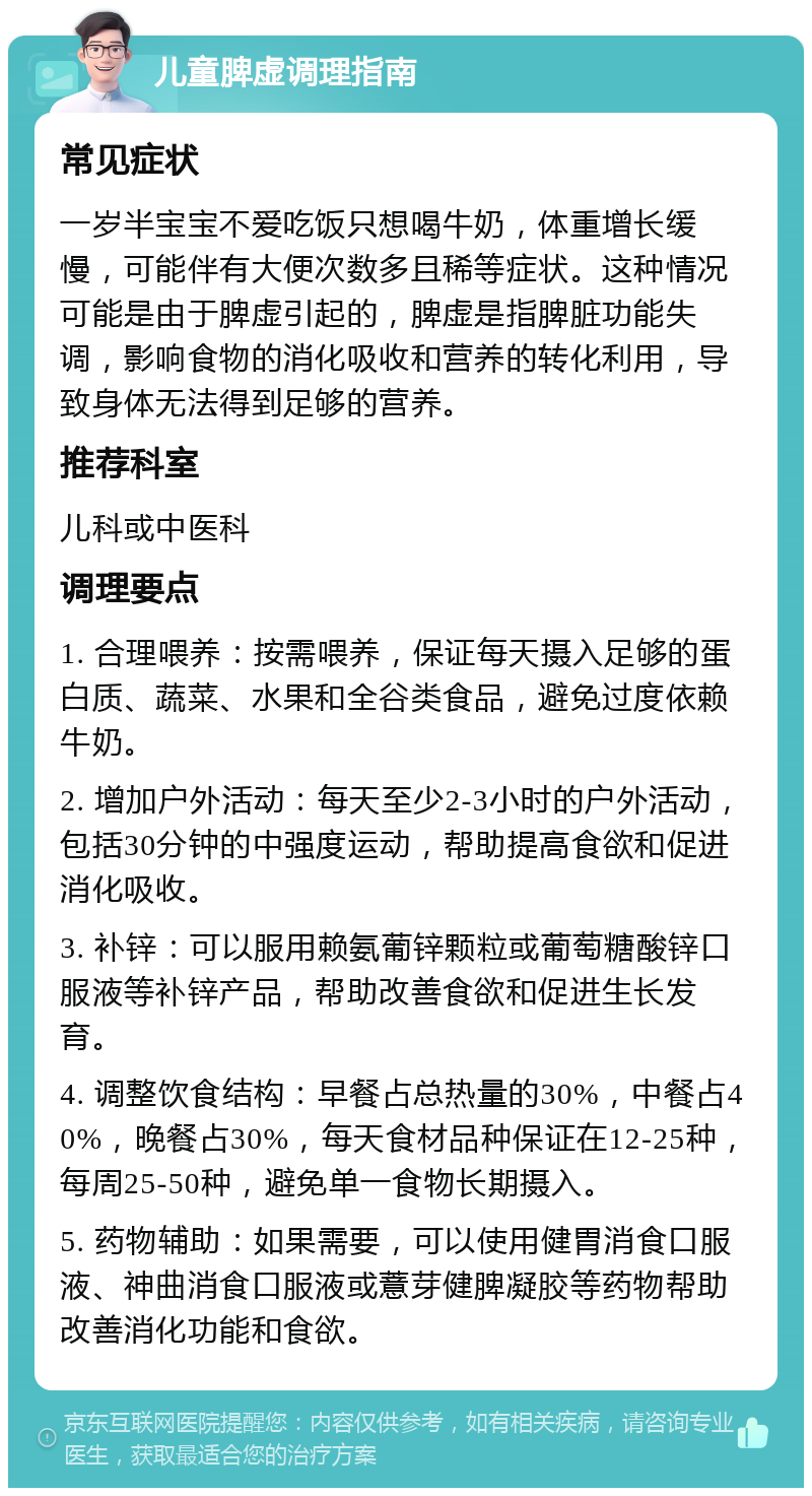 儿童脾虚调理指南 常见症状 一岁半宝宝不爱吃饭只想喝牛奶，体重增长缓慢，可能伴有大便次数多且稀等症状。这种情况可能是由于脾虚引起的，脾虚是指脾脏功能失调，影响食物的消化吸收和营养的转化利用，导致身体无法得到足够的营养。 推荐科室 儿科或中医科 调理要点 1. 合理喂养：按需喂养，保证每天摄入足够的蛋白质、蔬菜、水果和全谷类食品，避免过度依赖牛奶。 2. 增加户外活动：每天至少2-3小时的户外活动，包括30分钟的中强度运动，帮助提高食欲和促进消化吸收。 3. 补锌：可以服用赖氨葡锌颗粒或葡萄糖酸锌口服液等补锌产品，帮助改善食欲和促进生长发育。 4. 调整饮食结构：早餐占总热量的30%，中餐占40%，晚餐占30%，每天食材品种保证在12-25种，每周25-50种，避免单一食物长期摄入。 5. 药物辅助：如果需要，可以使用健胃消食口服液、神曲消食口服液或薏芽健脾凝胶等药物帮助改善消化功能和食欲。