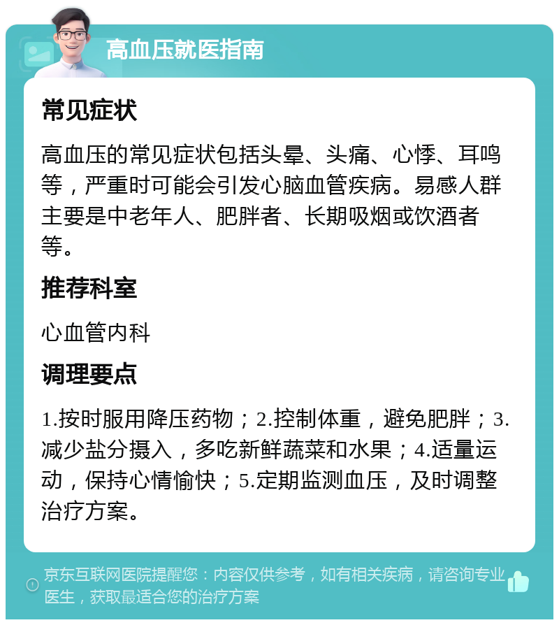 高血压就医指南 常见症状 高血压的常见症状包括头晕、头痛、心悸、耳鸣等，严重时可能会引发心脑血管疾病。易感人群主要是中老年人、肥胖者、长期吸烟或饮酒者等。 推荐科室 心血管内科 调理要点 1.按时服用降压药物；2.控制体重，避免肥胖；3.减少盐分摄入，多吃新鲜蔬菜和水果；4.适量运动，保持心情愉快；5.定期监测血压，及时调整治疗方案。