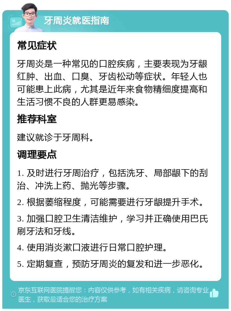 牙周炎就医指南 常见症状 牙周炎是一种常见的口腔疾病，主要表现为牙龈红肿、出血、口臭、牙齿松动等症状。年轻人也可能患上此病，尤其是近年来食物精细度提高和生活习惯不良的人群更易感染。 推荐科室 建议就诊于牙周科。 调理要点 1. 及时进行牙周治疗，包括洗牙、局部龈下的刮治、冲洗上药、抛光等步骤。 2. 根据萎缩程度，可能需要进行牙龈提升手术。 3. 加强口腔卫生清洁维护，学习并正确使用巴氏刷牙法和牙线。 4. 使用消炎漱口液进行日常口腔护理。 5. 定期复查，预防牙周炎的复发和进一步恶化。