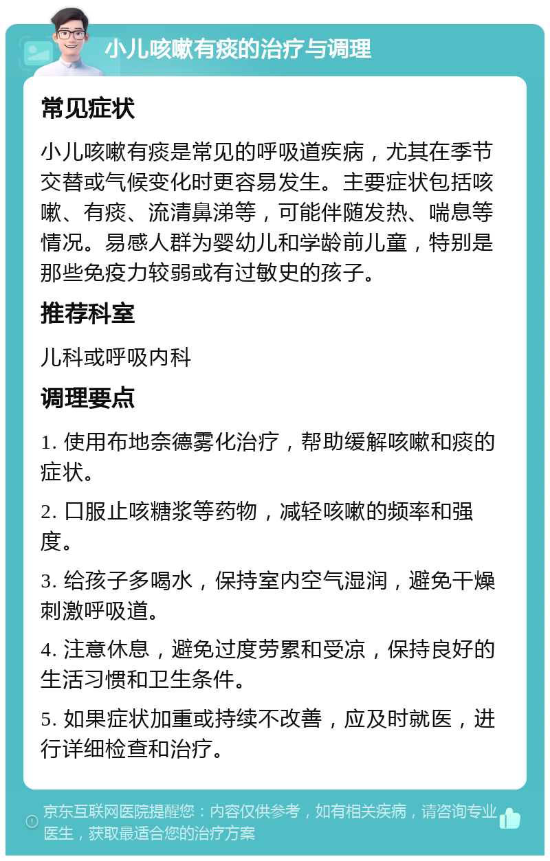 小儿咳嗽有痰的治疗与调理 常见症状 小儿咳嗽有痰是常见的呼吸道疾病，尤其在季节交替或气候变化时更容易发生。主要症状包括咳嗽、有痰、流清鼻涕等，可能伴随发热、喘息等情况。易感人群为婴幼儿和学龄前儿童，特别是那些免疫力较弱或有过敏史的孩子。 推荐科室 儿科或呼吸内科 调理要点 1. 使用布地奈德雾化治疗，帮助缓解咳嗽和痰的症状。 2. 口服止咳糖浆等药物，减轻咳嗽的频率和强度。 3. 给孩子多喝水，保持室内空气湿润，避免干燥刺激呼吸道。 4. 注意休息，避免过度劳累和受凉，保持良好的生活习惯和卫生条件。 5. 如果症状加重或持续不改善，应及时就医，进行详细检查和治疗。