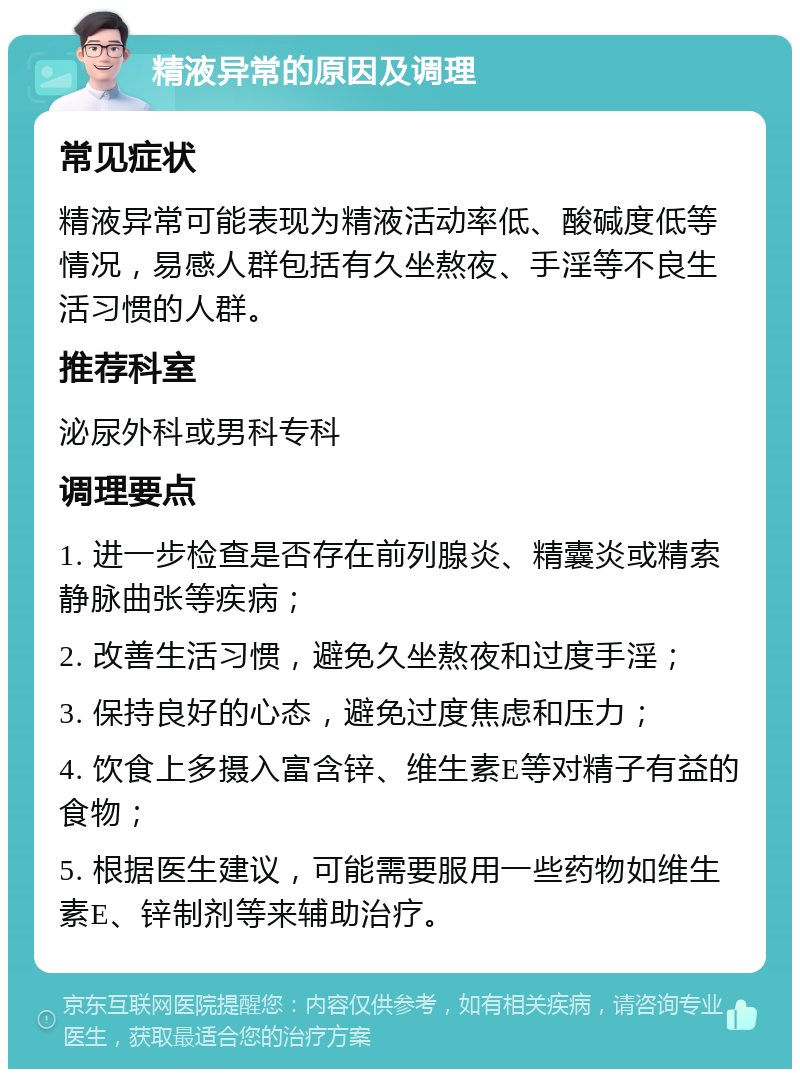 精液异常的原因及调理 常见症状 精液异常可能表现为精液活动率低、酸碱度低等情况，易感人群包括有久坐熬夜、手淫等不良生活习惯的人群。 推荐科室 泌尿外科或男科专科 调理要点 1. 进一步检查是否存在前列腺炎、精囊炎或精索静脉曲张等疾病； 2. 改善生活习惯，避免久坐熬夜和过度手淫； 3. 保持良好的心态，避免过度焦虑和压力； 4. 饮食上多摄入富含锌、维生素E等对精子有益的食物； 5. 根据医生建议，可能需要服用一些药物如维生素E、锌制剂等来辅助治疗。