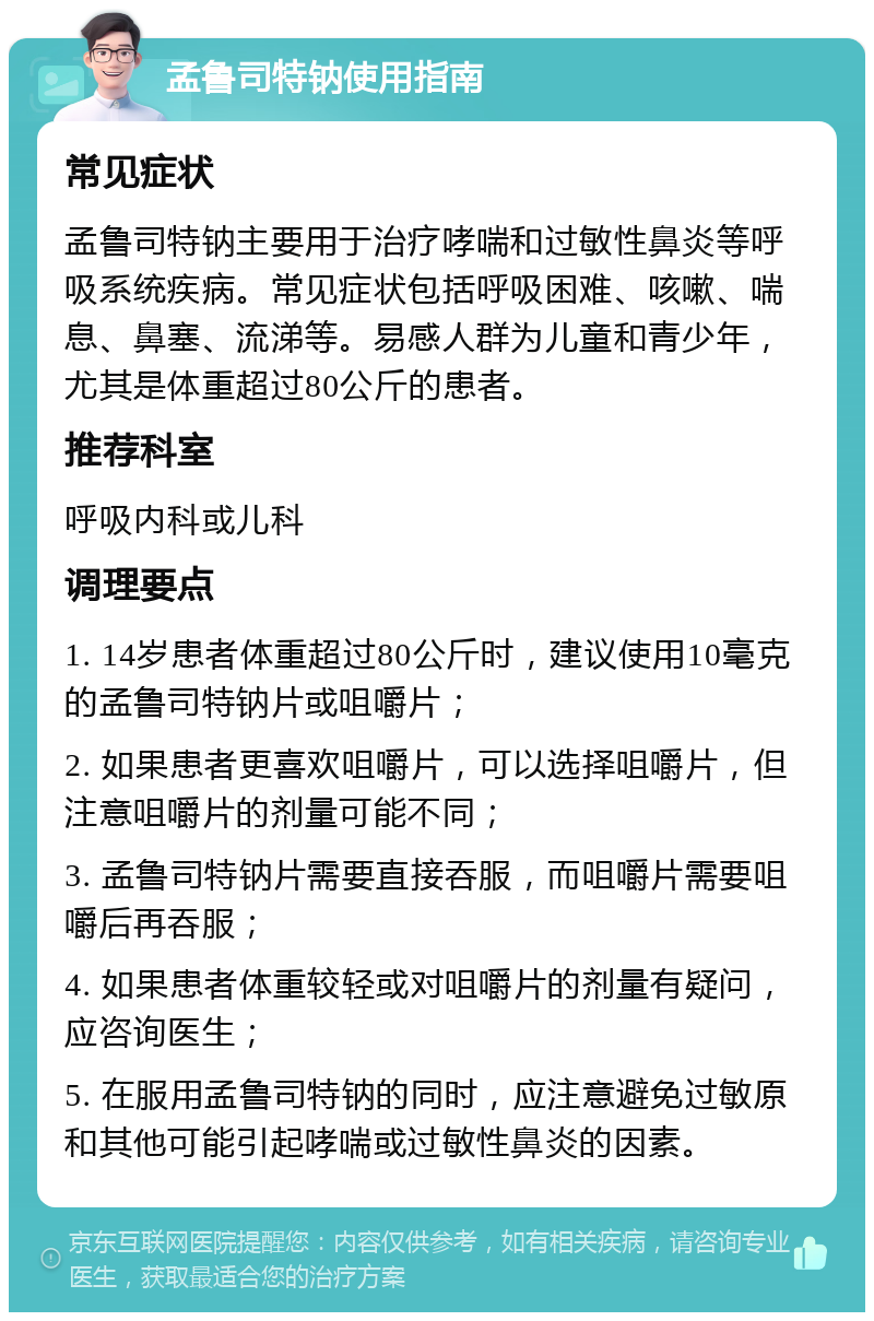 孟鲁司特钠使用指南 常见症状 孟鲁司特钠主要用于治疗哮喘和过敏性鼻炎等呼吸系统疾病。常见症状包括呼吸困难、咳嗽、喘息、鼻塞、流涕等。易感人群为儿童和青少年，尤其是体重超过80公斤的患者。 推荐科室 呼吸内科或儿科 调理要点 1. 14岁患者体重超过80公斤时，建议使用10毫克的孟鲁司特钠片或咀嚼片； 2. 如果患者更喜欢咀嚼片，可以选择咀嚼片，但注意咀嚼片的剂量可能不同； 3. 孟鲁司特钠片需要直接吞服，而咀嚼片需要咀嚼后再吞服； 4. 如果患者体重较轻或对咀嚼片的剂量有疑问，应咨询医生； 5. 在服用孟鲁司特钠的同时，应注意避免过敏原和其他可能引起哮喘或过敏性鼻炎的因素。