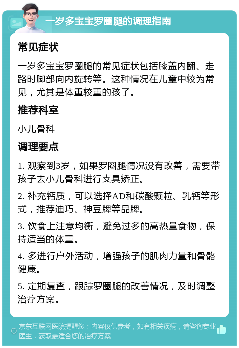 一岁多宝宝罗圈腿的调理指南 常见症状 一岁多宝宝罗圈腿的常见症状包括膝盖内翻、走路时脚部向内旋转等。这种情况在儿童中较为常见，尤其是体重较重的孩子。 推荐科室 小儿骨科 调理要点 1. 观察到3岁，如果罗圈腿情况没有改善，需要带孩子去小儿骨科进行支具矫正。 2. 补充钙质，可以选择AD和碳酸颗粒、乳钙等形式，推荐迪巧、神豆牌等品牌。 3. 饮食上注意均衡，避免过多的高热量食物，保持适当的体重。 4. 多进行户外活动，增强孩子的肌肉力量和骨骼健康。 5. 定期复查，跟踪罗圈腿的改善情况，及时调整治疗方案。