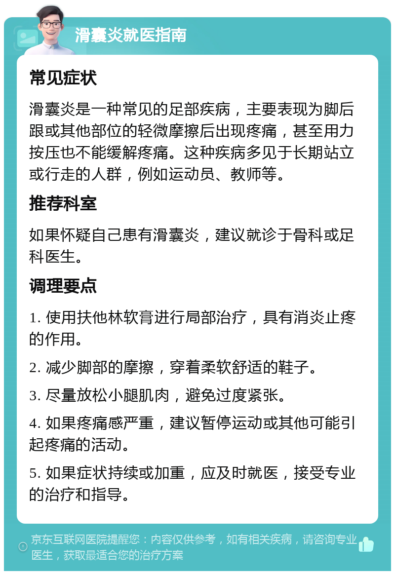 滑囊炎就医指南 常见症状 滑囊炎是一种常见的足部疾病，主要表现为脚后跟或其他部位的轻微摩擦后出现疼痛，甚至用力按压也不能缓解疼痛。这种疾病多见于长期站立或行走的人群，例如运动员、教师等。 推荐科室 如果怀疑自己患有滑囊炎，建议就诊于骨科或足科医生。 调理要点 1. 使用扶他林软膏进行局部治疗，具有消炎止疼的作用。 2. 减少脚部的摩擦，穿着柔软舒适的鞋子。 3. 尽量放松小腿肌肉，避免过度紧张。 4. 如果疼痛感严重，建议暂停运动或其他可能引起疼痛的活动。 5. 如果症状持续或加重，应及时就医，接受专业的治疗和指导。