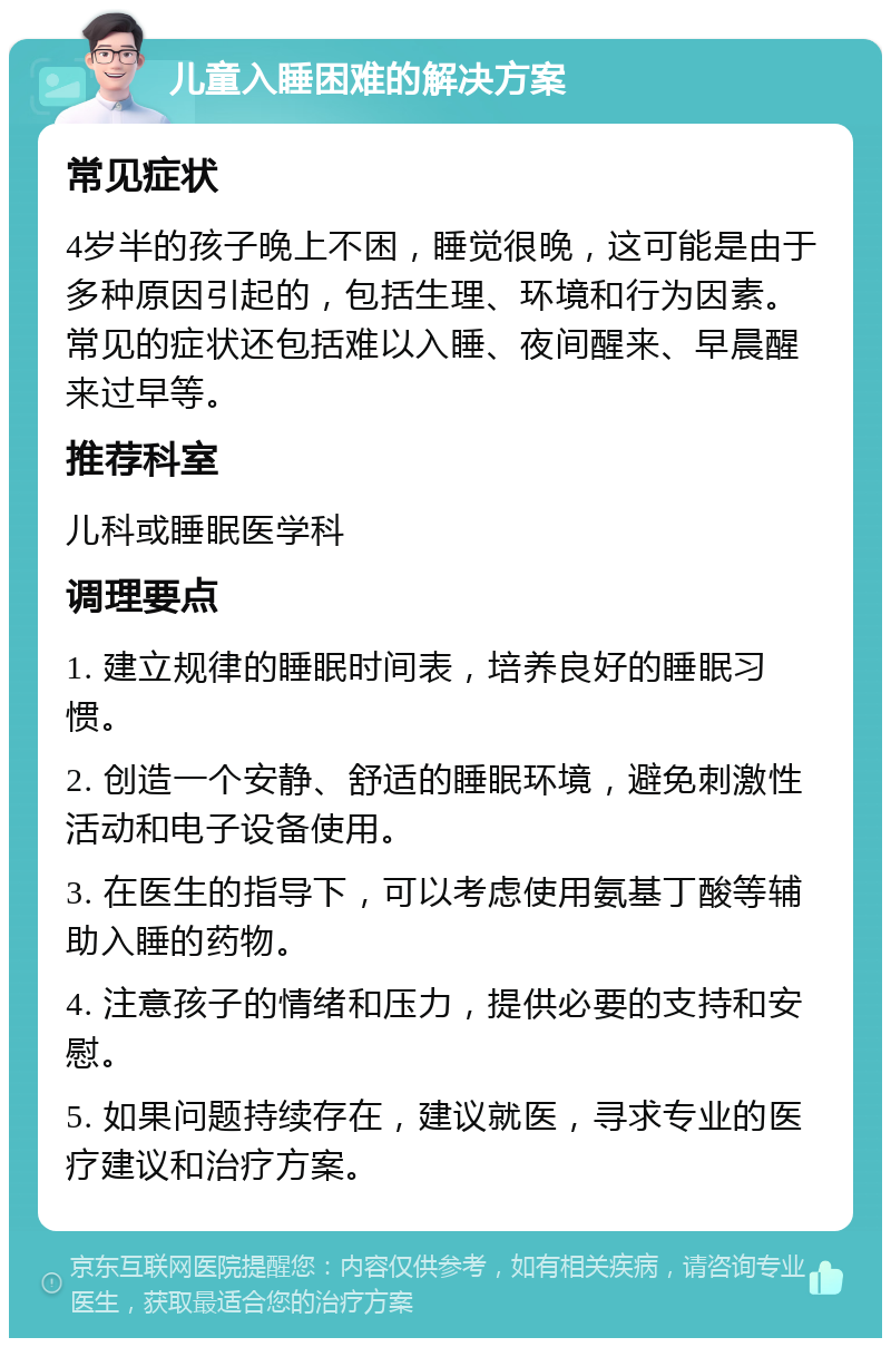 儿童入睡困难的解决方案 常见症状 4岁半的孩子晚上不困，睡觉很晚，这可能是由于多种原因引起的，包括生理、环境和行为因素。常见的症状还包括难以入睡、夜间醒来、早晨醒来过早等。 推荐科室 儿科或睡眠医学科 调理要点 1. 建立规律的睡眠时间表，培养良好的睡眠习惯。 2. 创造一个安静、舒适的睡眠环境，避免刺激性活动和电子设备使用。 3. 在医生的指导下，可以考虑使用氨基丁酸等辅助入睡的药物。 4. 注意孩子的情绪和压力，提供必要的支持和安慰。 5. 如果问题持续存在，建议就医，寻求专业的医疗建议和治疗方案。