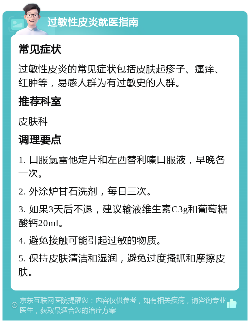 过敏性皮炎就医指南 常见症状 过敏性皮炎的常见症状包括皮肤起疹子、瘙痒、红肿等，易感人群为有过敏史的人群。 推荐科室 皮肤科 调理要点 1. 口服氯雷他定片和左西替利嗪口服液，早晚各一次。 2. 外涂炉甘石洗剂，每日三次。 3. 如果3天后不退，建议输液维生素C3g和葡萄糖酸钙20ml。 4. 避免接触可能引起过敏的物质。 5. 保持皮肤清洁和湿润，避免过度搔抓和摩擦皮肤。