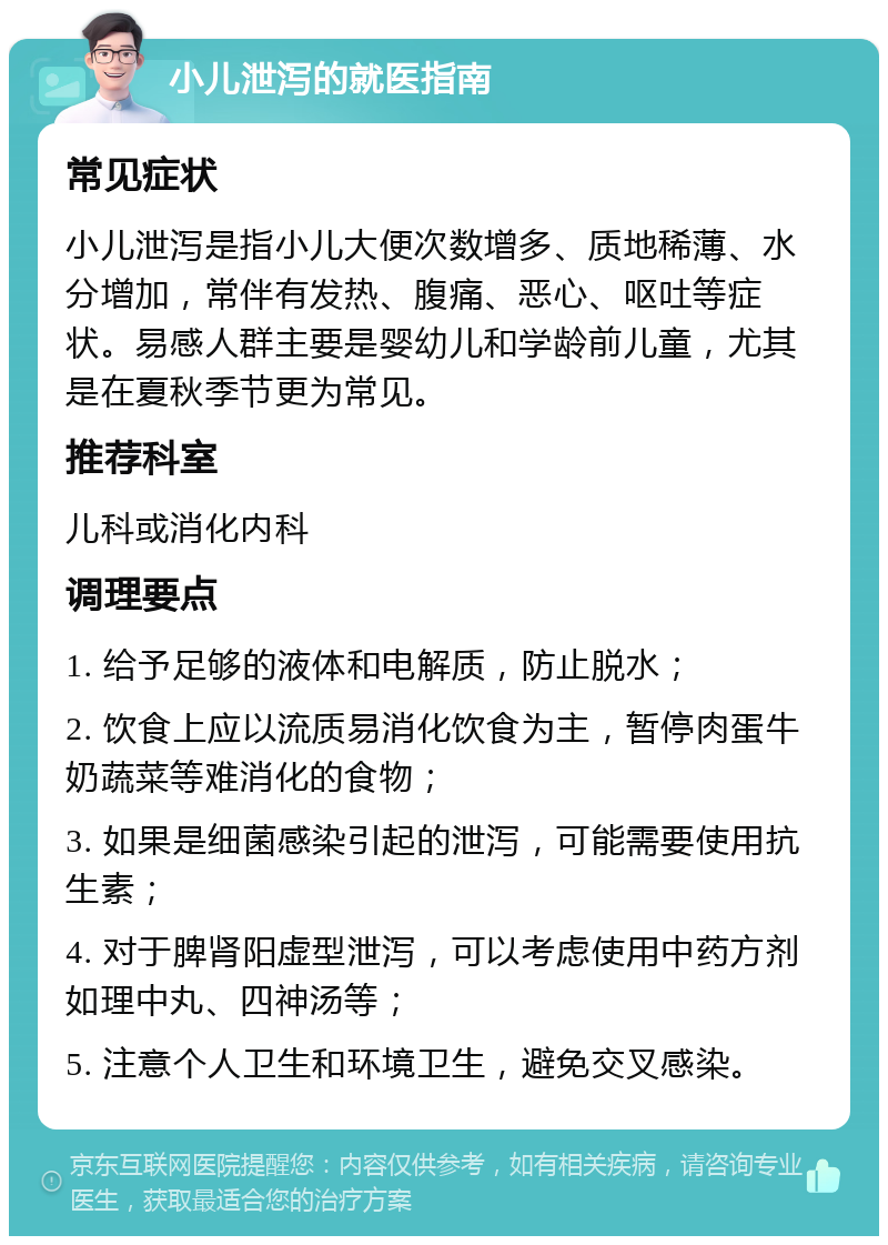 小儿泄泻的就医指南 常见症状 小儿泄泻是指小儿大便次数增多、质地稀薄、水分增加，常伴有发热、腹痛、恶心、呕吐等症状。易感人群主要是婴幼儿和学龄前儿童，尤其是在夏秋季节更为常见。 推荐科室 儿科或消化内科 调理要点 1. 给予足够的液体和电解质，防止脱水； 2. 饮食上应以流质易消化饮食为主，暂停肉蛋牛奶蔬菜等难消化的食物； 3. 如果是细菌感染引起的泄泻，可能需要使用抗生素； 4. 对于脾肾阳虚型泄泻，可以考虑使用中药方剂如理中丸、四神汤等； 5. 注意个人卫生和环境卫生，避免交叉感染。