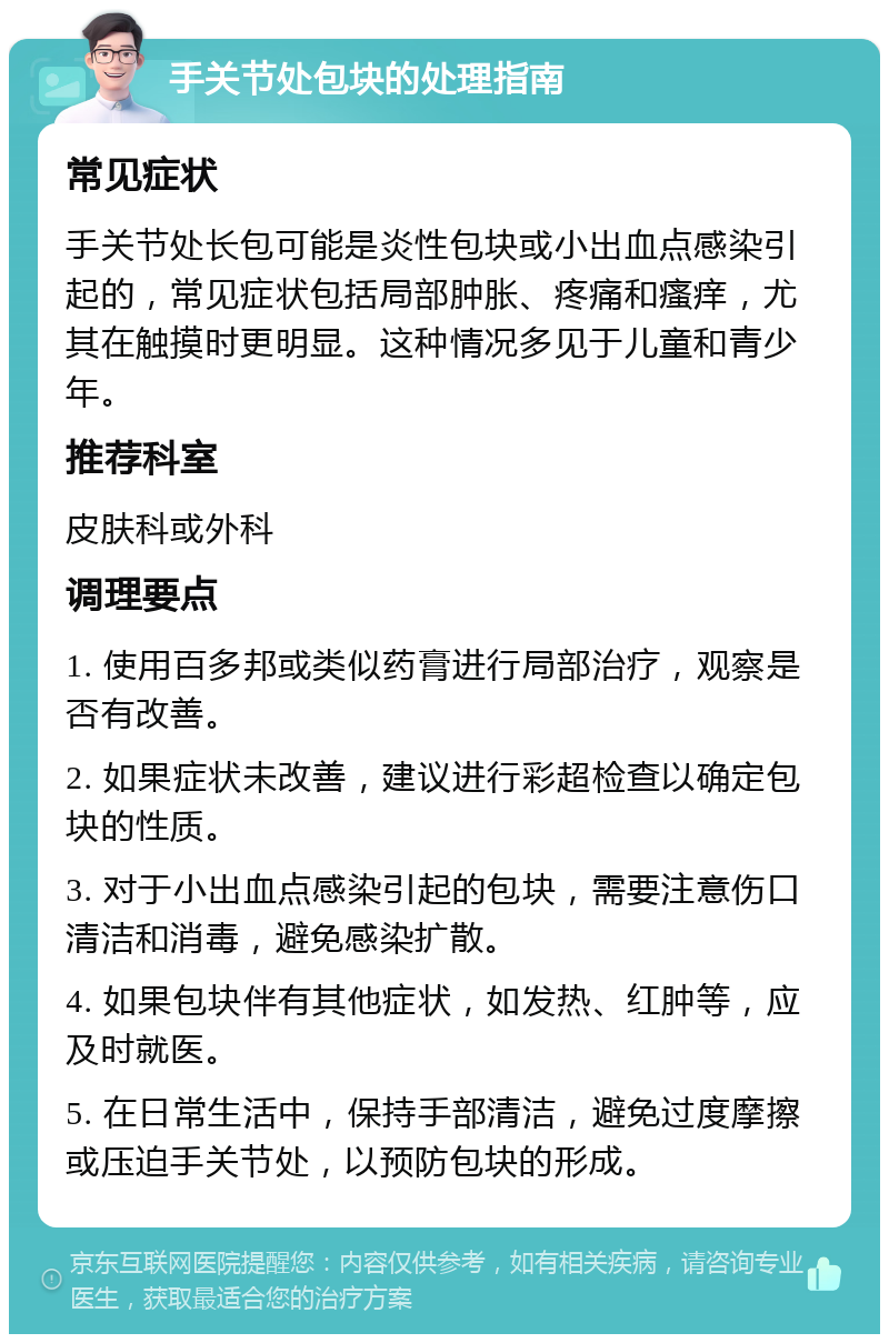 手关节处包块的处理指南 常见症状 手关节处长包可能是炎性包块或小出血点感染引起的，常见症状包括局部肿胀、疼痛和瘙痒，尤其在触摸时更明显。这种情况多见于儿童和青少年。 推荐科室 皮肤科或外科 调理要点 1. 使用百多邦或类似药膏进行局部治疗，观察是否有改善。 2. 如果症状未改善，建议进行彩超检查以确定包块的性质。 3. 对于小出血点感染引起的包块，需要注意伤口清洁和消毒，避免感染扩散。 4. 如果包块伴有其他症状，如发热、红肿等，应及时就医。 5. 在日常生活中，保持手部清洁，避免过度摩擦或压迫手关节处，以预防包块的形成。