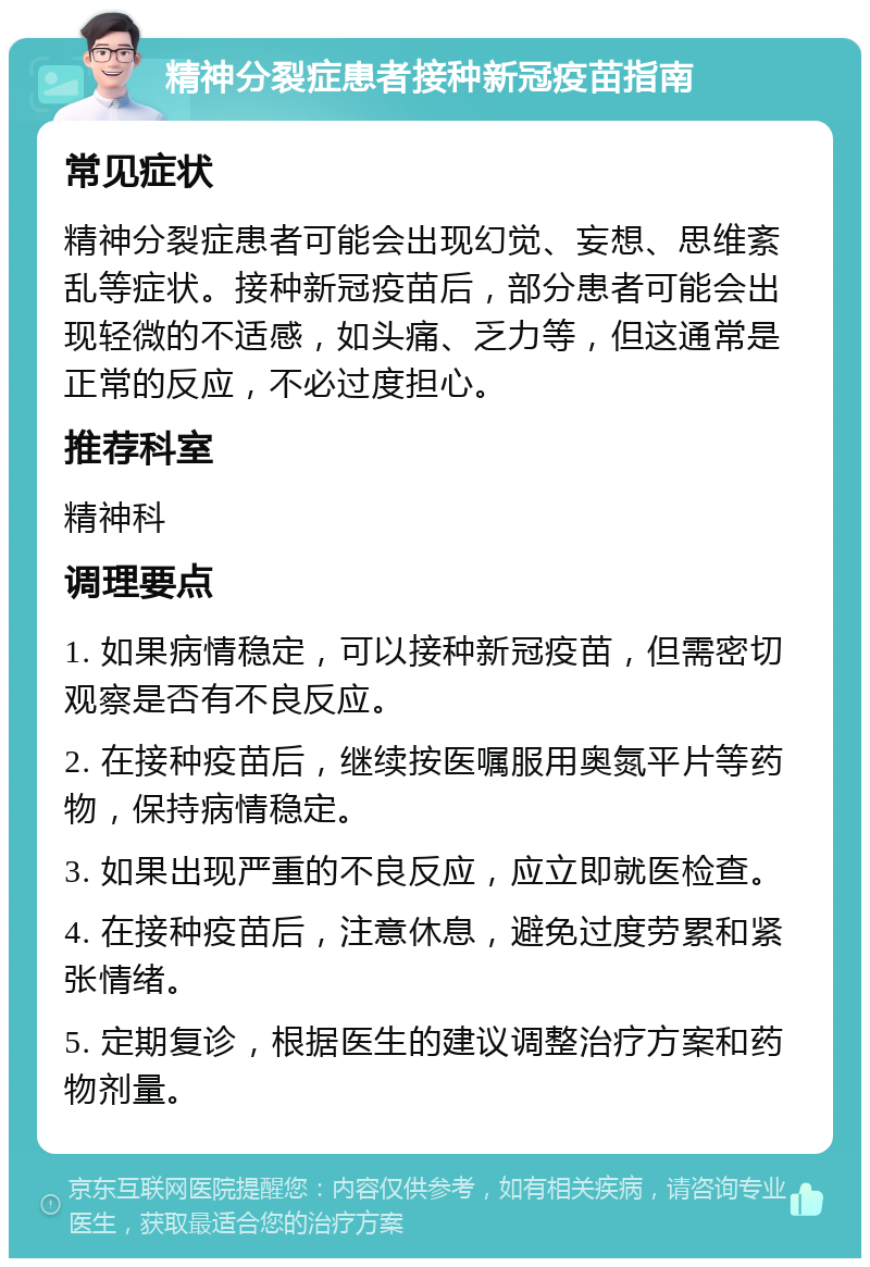 精神分裂症患者接种新冠疫苗指南 常见症状 精神分裂症患者可能会出现幻觉、妄想、思维紊乱等症状。接种新冠疫苗后，部分患者可能会出现轻微的不适感，如头痛、乏力等，但这通常是正常的反应，不必过度担心。 推荐科室 精神科 调理要点 1. 如果病情稳定，可以接种新冠疫苗，但需密切观察是否有不良反应。 2. 在接种疫苗后，继续按医嘱服用奥氮平片等药物，保持病情稳定。 3. 如果出现严重的不良反应，应立即就医检查。 4. 在接种疫苗后，注意休息，避免过度劳累和紧张情绪。 5. 定期复诊，根据医生的建议调整治疗方案和药物剂量。