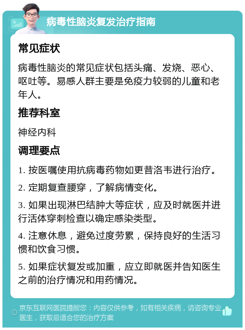 病毒性脑炎复发治疗指南 常见症状 病毒性脑炎的常见症状包括头痛、发烧、恶心、呕吐等。易感人群主要是免疫力较弱的儿童和老年人。 推荐科室 神经内科 调理要点 1. 按医嘱使用抗病毒药物如更昔洛韦进行治疗。 2. 定期复查腰穿，了解病情变化。 3. 如果出现淋巴结肿大等症状，应及时就医并进行活体穿刺检查以确定感染类型。 4. 注意休息，避免过度劳累，保持良好的生活习惯和饮食习惯。 5. 如果症状复发或加重，应立即就医并告知医生之前的治疗情况和用药情况。