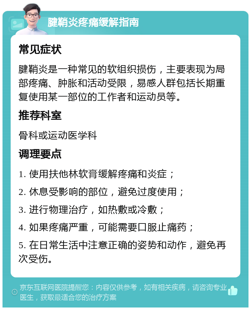 腱鞘炎疼痛缓解指南 常见症状 腱鞘炎是一种常见的软组织损伤，主要表现为局部疼痛、肿胀和活动受限，易感人群包括长期重复使用某一部位的工作者和运动员等。 推荐科室 骨科或运动医学科 调理要点 1. 使用扶他林软膏缓解疼痛和炎症； 2. 休息受影响的部位，避免过度使用； 3. 进行物理治疗，如热敷或冷敷； 4. 如果疼痛严重，可能需要口服止痛药； 5. 在日常生活中注意正确的姿势和动作，避免再次受伤。